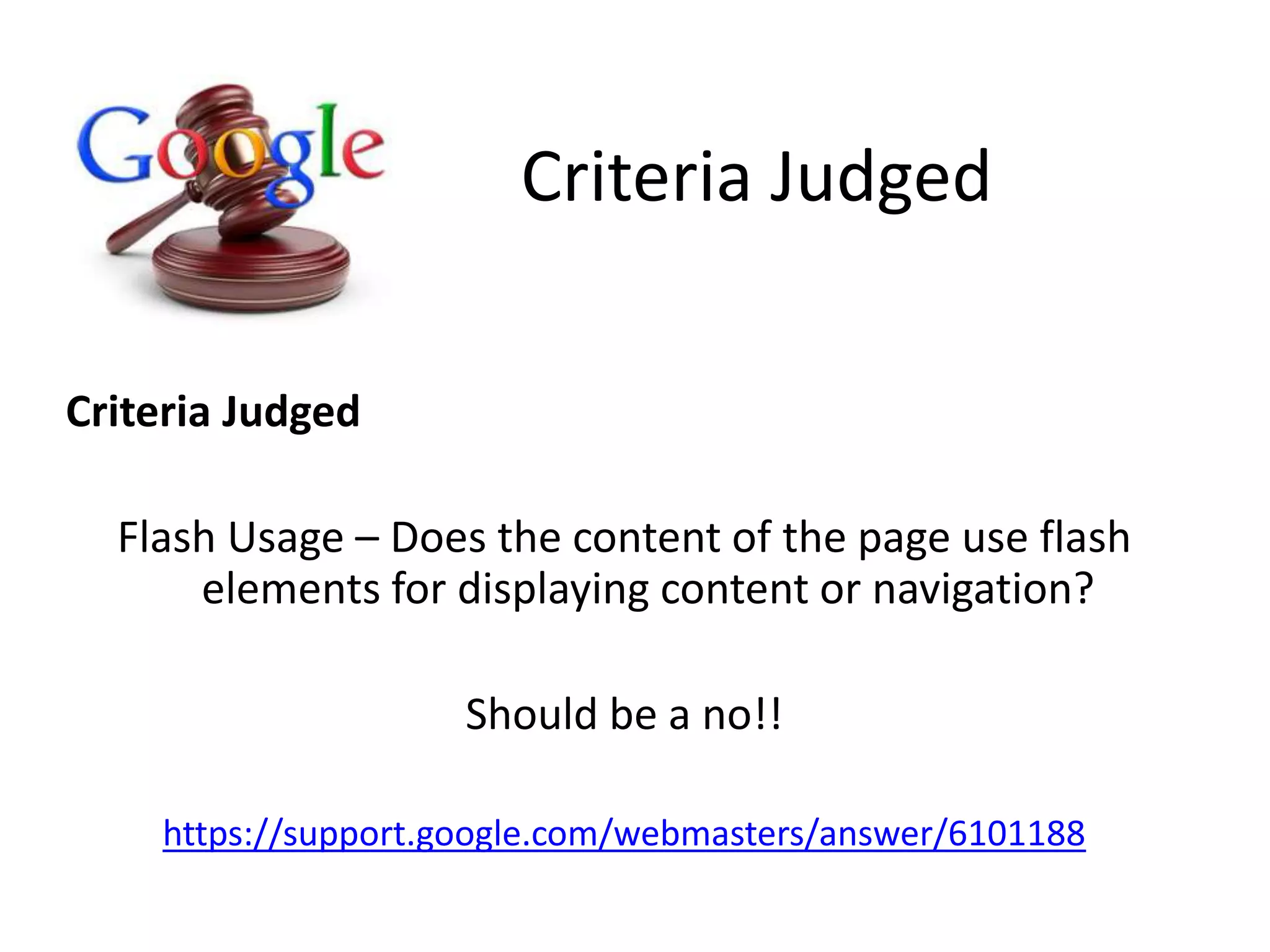 Criteria Judged
Criteria Judged
Flash Usage – Does the content of the page use flash
elements for displaying content or navigation?
Should be a no!!
https://support.google.com/webmasters/answer/6101188
 
