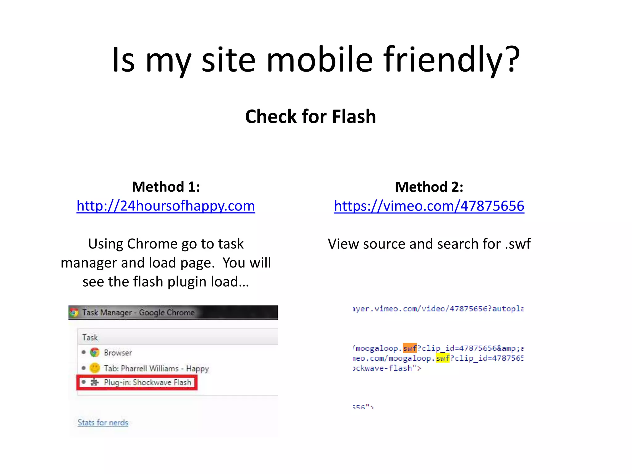 Is my site mobile friendly?
Check for Flash
Method 1:
http://24hoursofhappy.com
Using Chrome go to task
manager and load page. You will
see the flash plugin load…
Method 2:
https://vimeo.com/47875656
View source and search for .swf
 