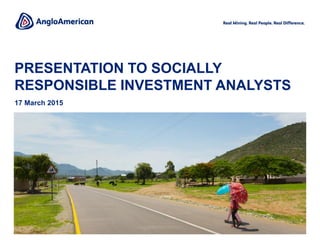 PRESENTATION TO SOCIALLY
RESPONSIBLE INVESTMENT ANALYSTS
17 March 2015
Copper, Los Bronces
Change image?
 