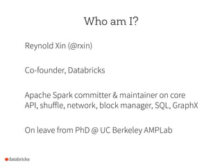 Who am I?
Reynold Xin (@rxin)
Co-founder, Databricks
Apache Spark committer & maintainer on core
API, shuffle, network, bl...