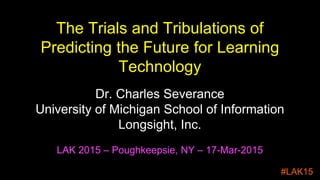 The Trials and Tribulations of
Predicting the Future for Learning
Technology
Dr. Charles Severance
University of Michigan School of Information
Longsight, Inc.
LAK 2015 – Poughkeepsie, NY – 17-Mar-2015
#LAK15
 