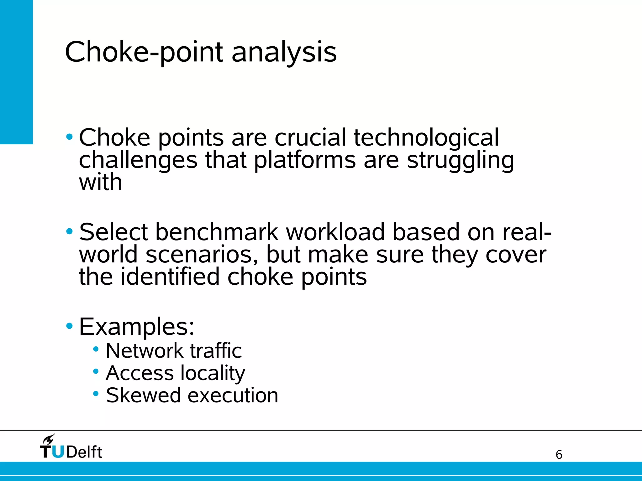 6
Choke-point analysis
• Choke points are crucial technological
challenges that platforms are struggling
with
• Select benchmark workload based on real-
world scenarios, but make sure they cover
the identified choke points
• Examples:
• Network traffic
• Access locality
• Skewed execution
 