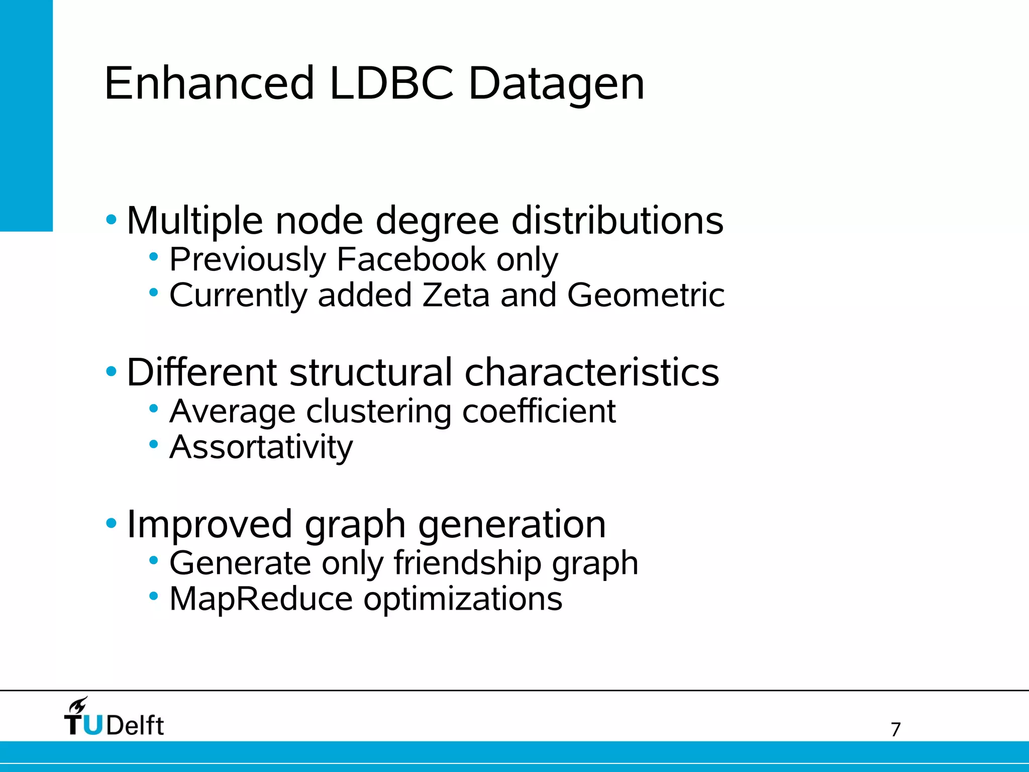 7
Enhanced LDBC Datagen
• Multiple node degree distributions
• Previously Facebook only
• Currently added Zeta and Geometric
• Different structural characteristics
• Average clustering coefficient
• Assortativity
• Improved graph generation
• Generate only friendship graph
• MapReduce optimizations
 