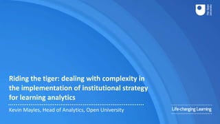 Riding the tiger: dealing with complexity in
the implementation of institutional strategy
for learning analytics
Kevin Mayles, Head of Analytics, Open University
 