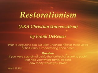 March 18, 2015
Restorationism
(AKA Christian Universalism)
by Frank DeRemer
Prior to Augustine (AD 354-430) Christians held all three views
of hell without condemning each other.
Question:
If you were captain of a ship that arrived at a sinking yacht,
that had your whole family aboard,
how many would you save?
 