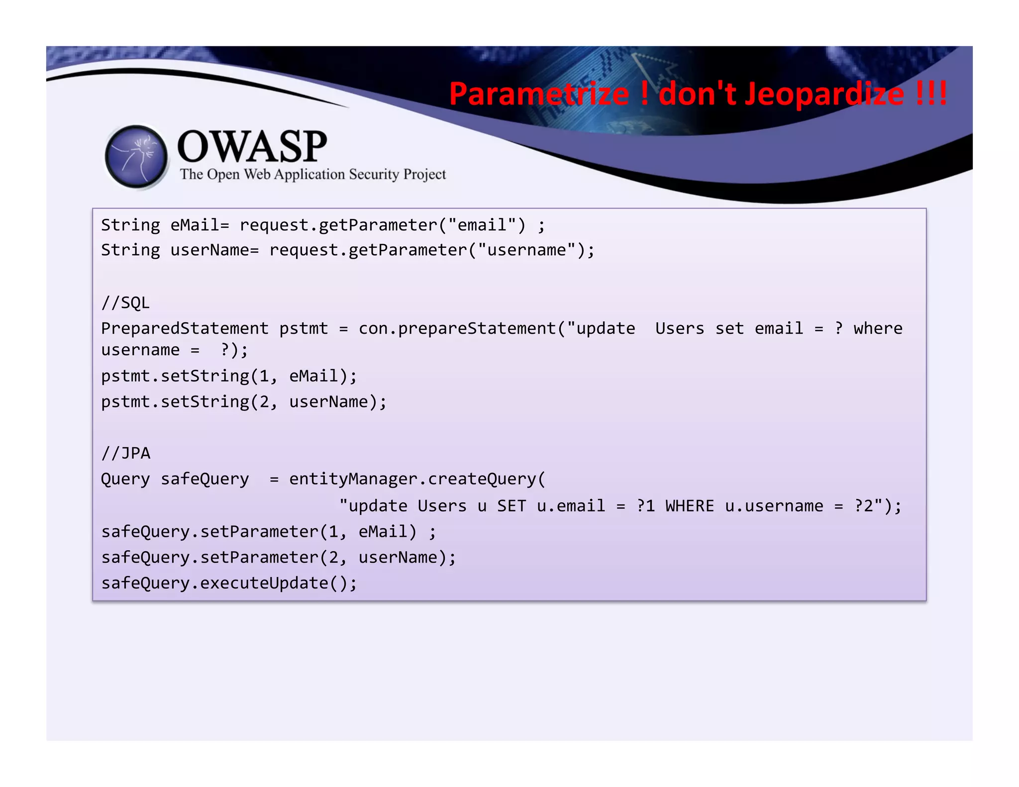 Parametrize	
  !	
  don't	
  Jeopardize	
  !!!	
  
String	
  eMail=	
  request.getParameter("email")	
  ;	
  
String	
  userName=	
  request.getParameter("username");	
  
	
  
//SQL	
  
PreparedStatement	
  pstmt	
  =	
  con.prepareStatement("update	
  	
  Users	
  set	
  email	
  =	
  ?	
  where	
  
username	
  =	
  	
  ?);	
  	
  
pstmt.setString(1,	
  eMail);	
  	
  
pstmt.setString(2,	
  userName);	
  
	
  	
  
//JPA	
  
Query	
  safeQuery	
  	
  =	
  entityManager.createQuery(	
  
	
  	
  	
  	
  	
  	
  	
  	
  	
  	
  	
  	
  	
  	
  	
  	
  	
  	
  	
  	
  	
  	
  	
  	
  "update	
  Users	
  u	
  SET	
  u.email	
  =	
  ?1	
  WHERE	
  u.username	
  =	
  ?2");	
  
safeQuery.setParameter(1,	
  eMail)	
  ;	
  
safeQuery.setParameter(2,	
  userName);	
  
safeQuery.executeUpdate();	
  
 