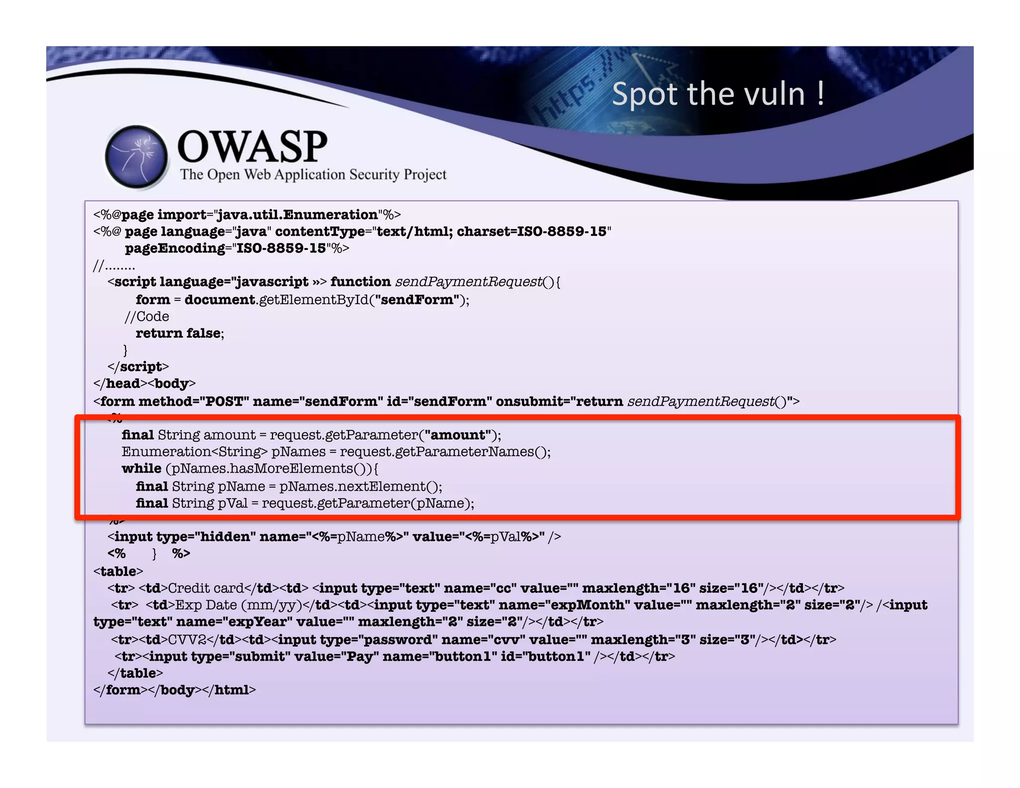 Spot	
  the	
  vuln	
  !	
  	
  
<%@page import="java.util.Enumeration"%>"
<%@ page language="java" contentType="text/html; charset=ISO-8859-15""
pageEncoding="ISO-8859-15"%>"
//........"
<script language="javascript »> function sendPaymentRequest(){"
form = document.getElementById("sendForm");"
//Code
return false;"
}"
</script>"
</head><body>
<form method="POST" name="sendForm" id="sendForm" onsubmit="return sendPaymentRequest()">"
<%"
ﬁnal String amount = request.getParameter("amount");"
Enumeration<String> pNames = request.getParameterNames();"
while (pNames.hasMoreElements()){"
ﬁnal String pName = pNames.nextElement();"
ﬁnal String pVal = request.getParameter(pName);"
%>"
<input type="hidden" name="<%=pName%>" value="<%=pVal%>" />"
<% } %>"
<table>"
<tr> <td>Credit card</td><td> <input type="text" name="cc" value="" maxlength="16" size="16"/></td></tr>"
<tr> <td>Exp Date (mm/yy)</td><td><input type="text" name="expMonth" value="" maxlength="2" size="2"/> /<input
type="text" name="expYear" value="" maxlength="2" size="2"/></td></tr>"
<tr><td>CVV2</td><td><input type="password" name="cvv" value="" maxlength="3" size="3"/></td></tr>"
<tr><input type="submit" value="Pay" name="button1" id="button1" /></td></tr>"
</table>"
</form></body></html>
 