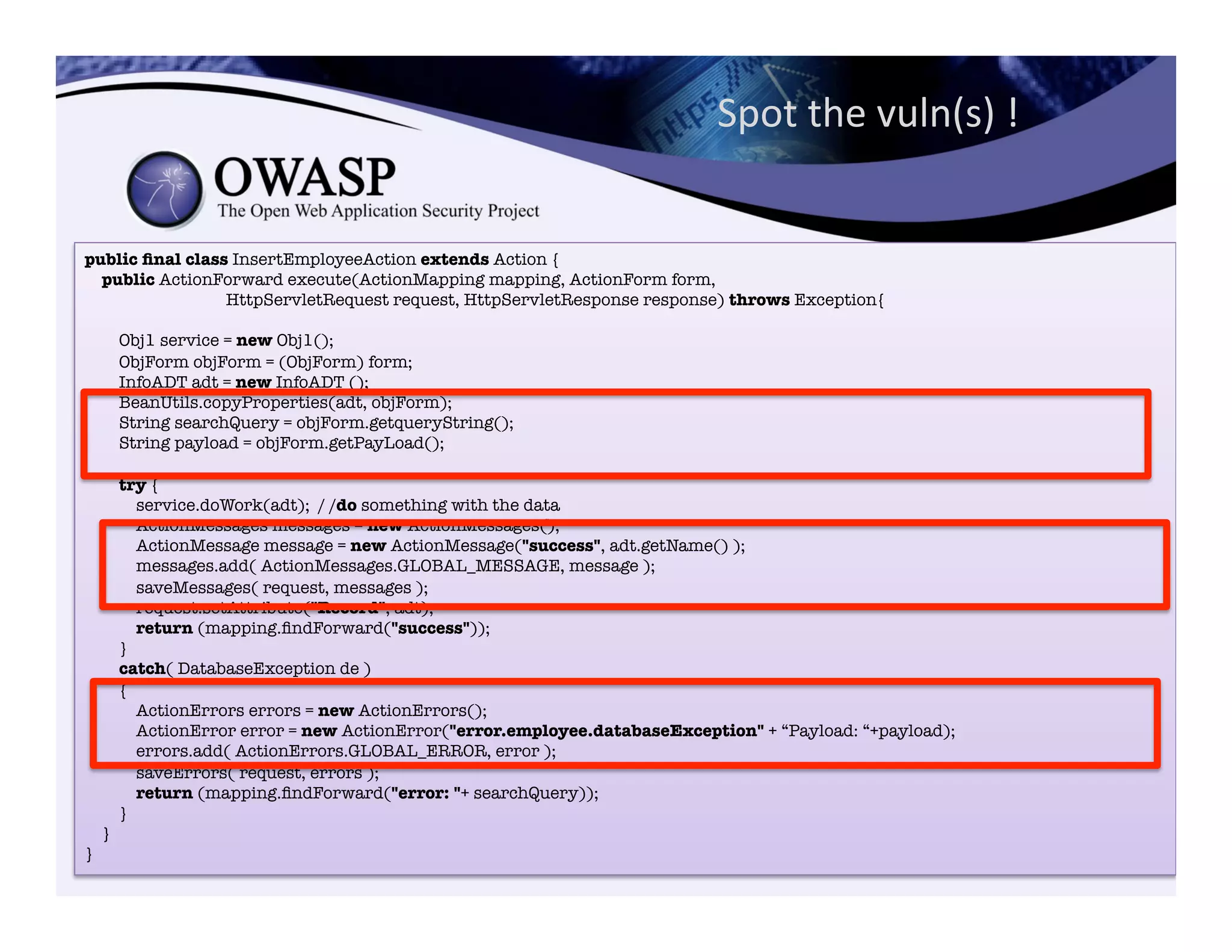 public ﬁnal class InsertEmployeeAction extends Action {"
public ActionForward execute(ActionMapping mapping, ActionForm form,"
HttpServletRequest request, HttpServletResponse response) throws Exception{"
"
Obj1 service = new Obj1();"
ObjForm objForm = (ObjForm) form;"
InfoADT adt = new InfoADT ();"
BeanUtils.copyProperties(adt, objForm);"
String searchQuery = objForm.getqueryString();"
String payload = objForm.getPayLoad();"
"
try {"
service.doWork(adt); / /do something with the data"
ActionMessages messages = new ActionMessages();"
ActionMessage message = new ActionMessage("success", adt.getName() );"
messages.add( ActionMessages.GLOBAL_MESSAGE, message );"
saveMessages( request, messages );"
request.setAttribute("Record", adt);"
return (mapping.ﬁndForward("success"));"
}"
catch( DatabaseException de )"
{"
ActionErrors errors = new ActionErrors();"
ActionError error = new ActionError("error.employee.databaseException" + “Payload: “+payload);"
errors.add( ActionErrors.GLOBAL_ERROR, error );"
saveErrors( request, errors );"
return (mapping.ﬁndForward("error: "+ searchQuery));"
}"
}"
}
Spot	
  the	
  vuln(s)	
  !	
  
 