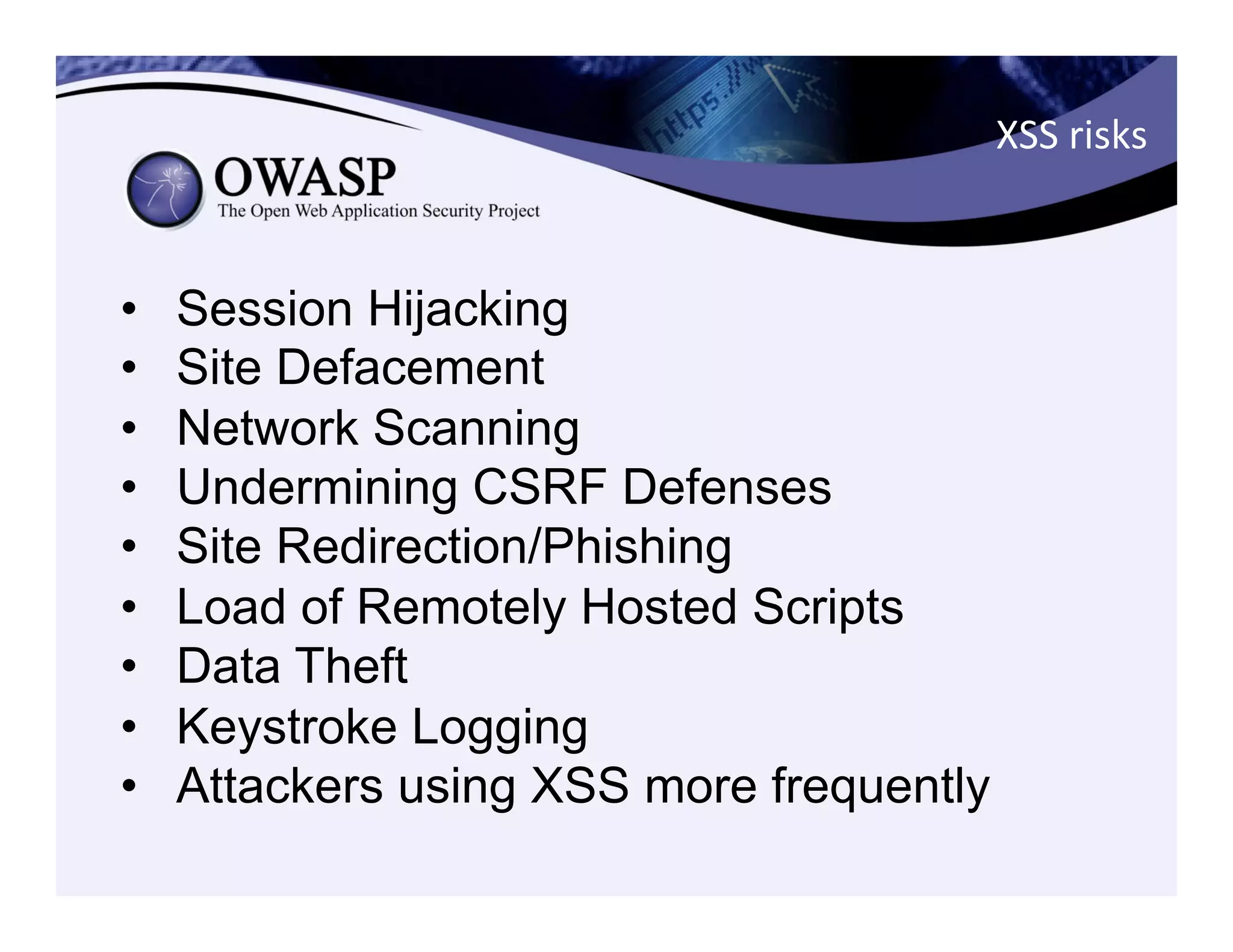 XSS	
  risks	
  
•  Session Hijacking
•  Site Defacement
•  Network Scanning
•  Undermining CSRF Defenses
•  Site Redirection/Phishing
•  Load of Remotely Hosted Scripts
•  Data Theft
•  Keystroke Logging
•  Attackers using XSS more frequently
 