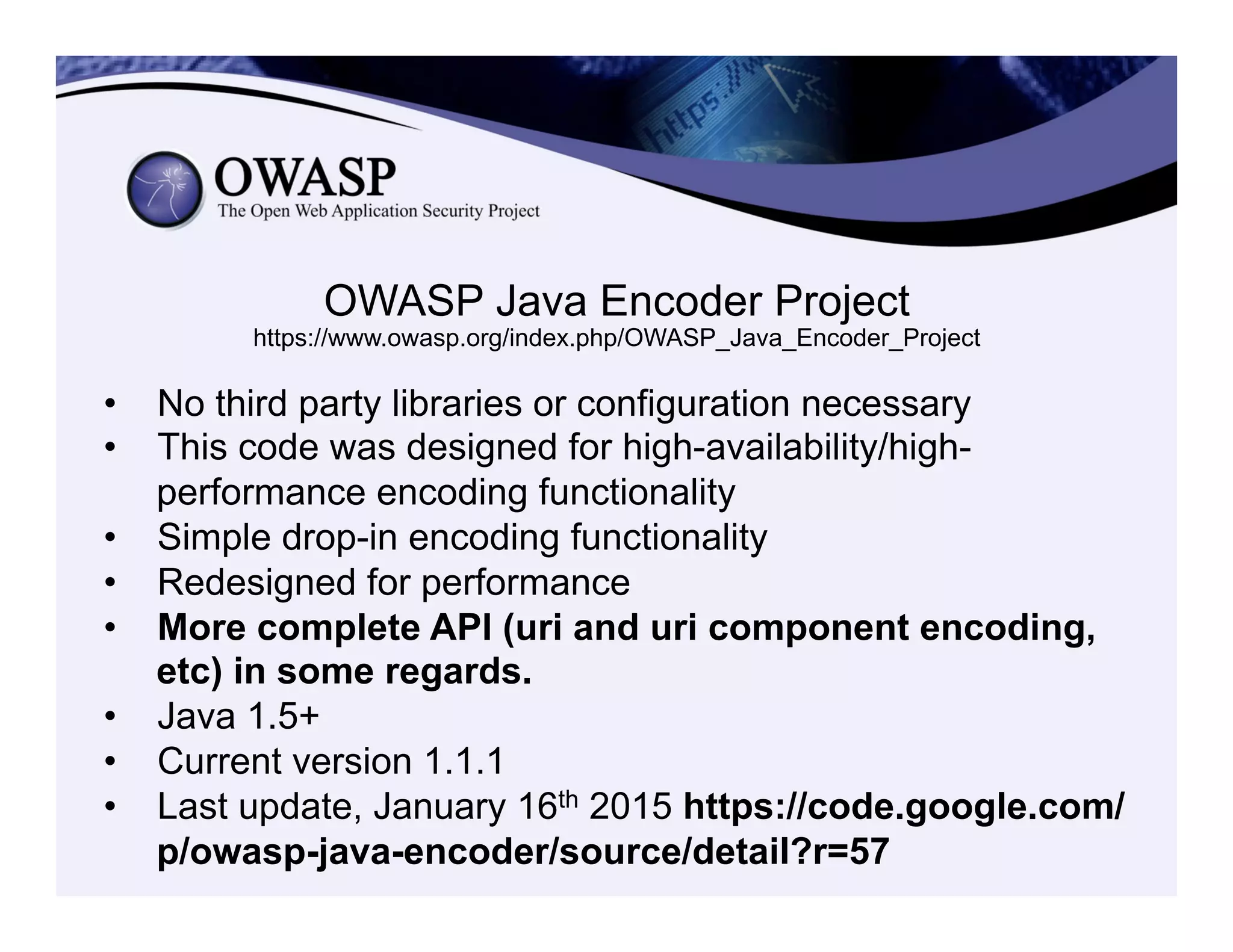 OWASP Java Encoder Project
https://www.owasp.org/index.php/OWASP_Java_Encoder_Project
•  No third party libraries or configuration necessary
•  This code was designed for high-availability/high-
performance encoding functionality
•  Simple drop-in encoding functionality
•  Redesigned for performance
•  More complete API (uri and uri component encoding,
etc) in some regards.
•  Java 1.5+
•  Current version 1.1.1
•  Last update, January 16th 2015 https://code.google.com/
p/owasp-java-encoder/source/detail?r=57
 
