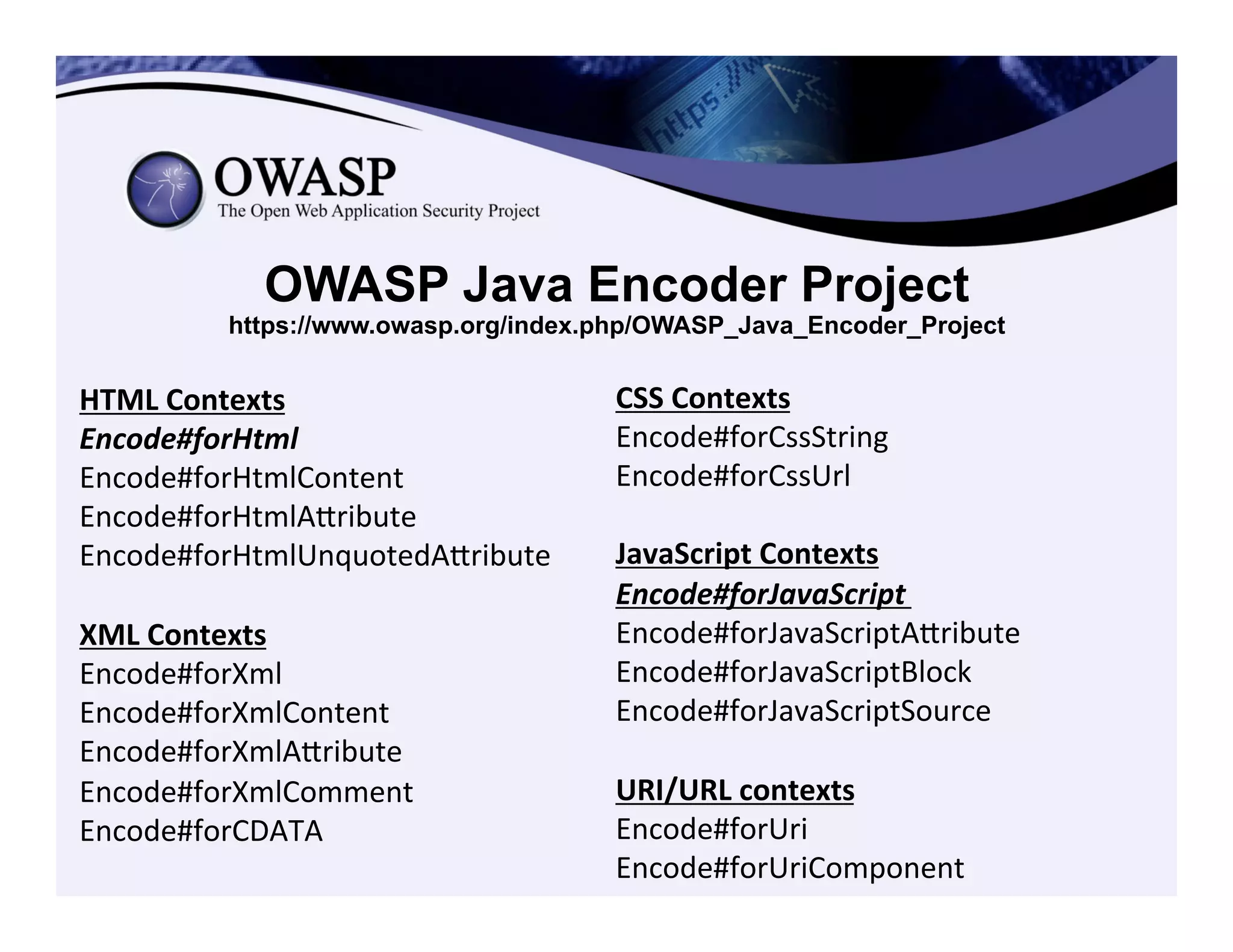 OWASP Java Encoder Project
https://www.owasp.org/index.php/OWASP_Java_Encoder_Project
HTML	
  Contexts	
  
Encode#forHtml	
  	
  
Encode#forHtmlContent	
  
Encode#forHtmlAeribute	
  
Encode#forHtmlUnquotedAeribute	
  
	
  
XML	
  Contexts	
  
Encode#forXml	
  
Encode#forXmlContent	
  
Encode#forXmlAeribute	
  
Encode#forXmlComment	
  
Encode#forCDATA	
  	
  
CSS	
  Contexts	
  
Encode#forCssString	
  
Encode#forCssUrl	
  
	
  
JavaScript	
  Contexts	
  
Encode#forJavaScript	
  
Encode#forJavaScriptAeribute	
  
Encode#forJavaScriptBlock	
  
Encode#forJavaScriptSource	
  
	
  
URI/URL	
  contexts	
  
Encode#forUri	
  
Encode#forUriComponent	
  
 