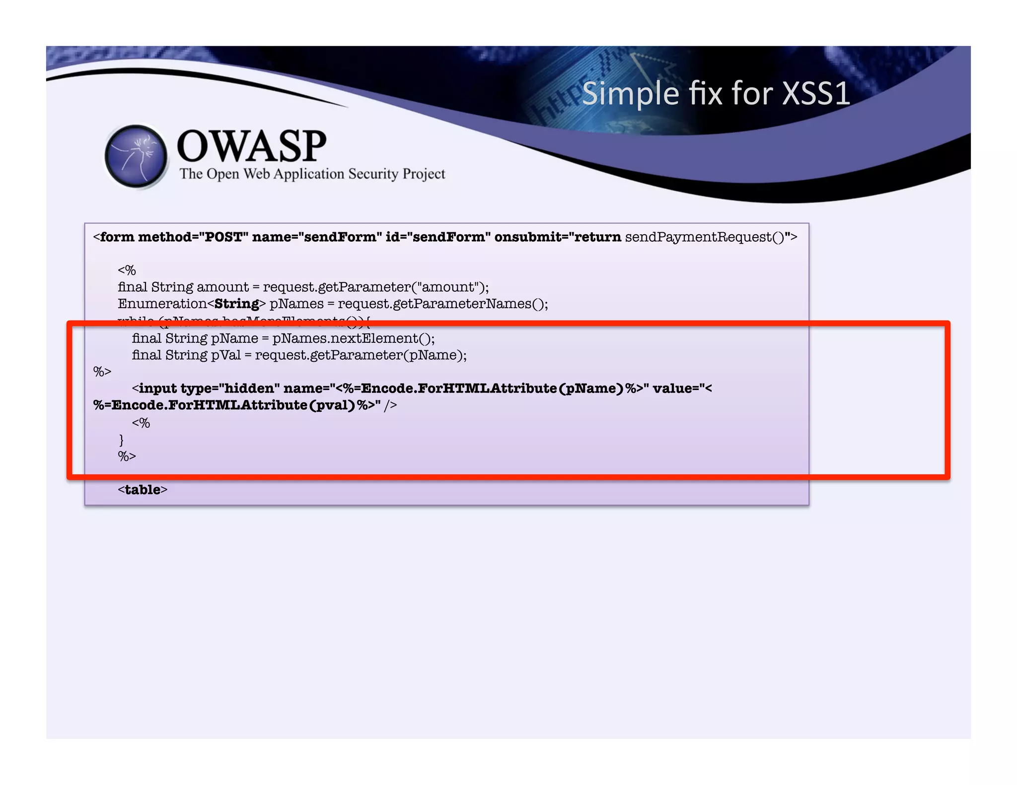 Simple	
  ﬁx	
  for	
  XSS1	
  	
  
<form method="POST" name="sendForm" id="sendForm" onsubmit="return sendPaymentRequest()">"
"
<%"
ﬁnal String amount = request.getParameter("amount");"
Enumeration<String> pNames = request.getParameterNames();"
while (pNames.hasMoreElements()){"
ﬁnal String pName = pNames.nextElement();"
ﬁnal String pVal = request.getParameter(pName); 
%>"
<input type="hidden" name="<%=Encode.ForHTMLAttribute(pName)%>" value="<
%=Encode.ForHTMLAttribute(pval)%>" />"
<%"
}"
%>"
"
<table>
 