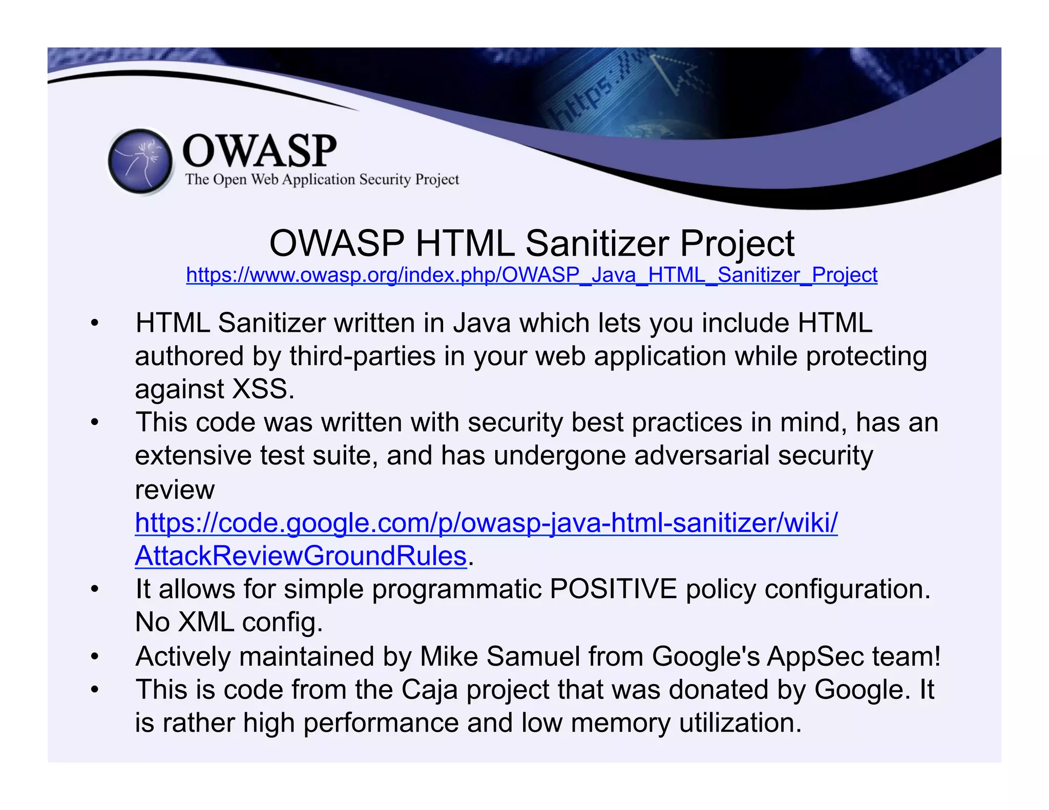 OWASP HTML Sanitizer Project
https://www.owasp.org/index.php/OWASP_Java_HTML_Sanitizer_Project
•  HTML Sanitizer written in Java which lets you include HTML
authored by third-parties in your web application while protecting
against XSS.
•  This code was written with security best practices in mind, has an
extensive test suite, and has undergone adversarial security
review
https://code.google.com/p/owasp-java-html-sanitizer/wiki/
AttackReviewGroundRules.
•  It allows for simple programmatic POSITIVE policy configuration.
No XML config.
•  Actively maintained by Mike Samuel from Google's AppSec team!
•  This is code from the Caja project that was donated by Google. It
is rather high performance and low memory utilization.
 