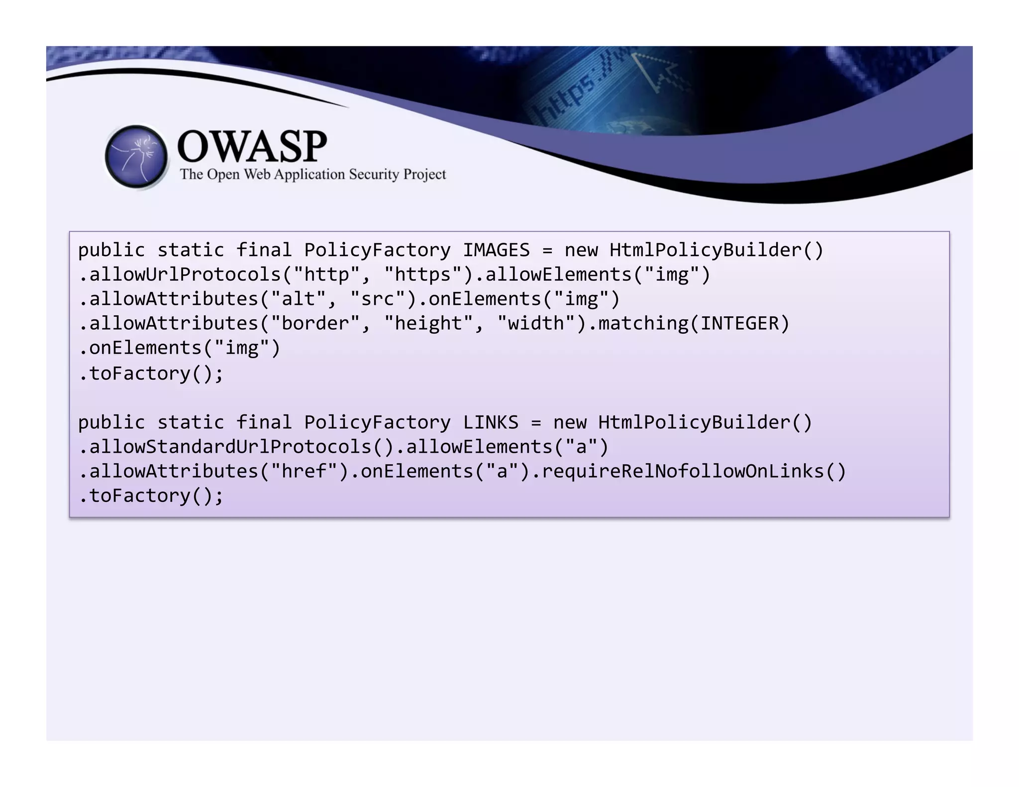 public	
  static	
  final	
  PolicyFactory	
  IMAGES	
  =	
  new	
  HtmlPolicyBuilder()	
  
.allowUrlProtocols("http",	
  "https").allowElements("img")	
  
.allowAttributes("alt",	
  "src").onElements("img")	
  
.allowAttributes("border",	
  "height",	
  "width").matching(INTEGER)	
  
.onElements("img")	
  
.toFactory();	
  
	
  
public	
  static	
  final	
  PolicyFactory	
  LINKS	
  =	
  new	
  HtmlPolicyBuilder()	
  
.allowStandardUrlProtocols().allowElements("a")	
  
.allowAttributes("href").onElements("a").requireRelNofollowOnLinks()	
  
.toFactory();	
  
 