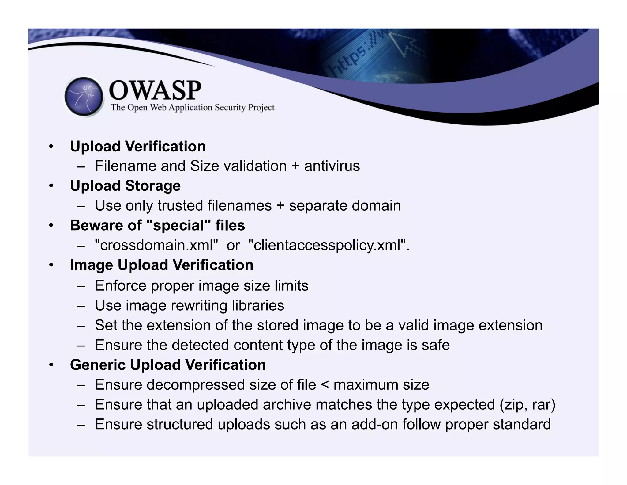 •  Upload Verification
–  Filename and Size validation + antivirus
•  Upload Storage
–  Use only trusted filenames + separate domain
•  Beware of "special" files
–  "crossdomain.xml" or "clientaccesspolicy.xml".
•  Image Upload Verification
–  Enforce proper image size limits
–  Use image rewriting libraries
–  Set the extension of the stored image to be a valid image extension
–  Ensure the detected content type of the image is safe
•  Generic Upload Verification
–  Ensure decompressed size of file < maximum size
–  Ensure that an uploaded archive matches the type expected (zip, rar)
–  Ensure structured uploads such as an add-on follow proper standard
 