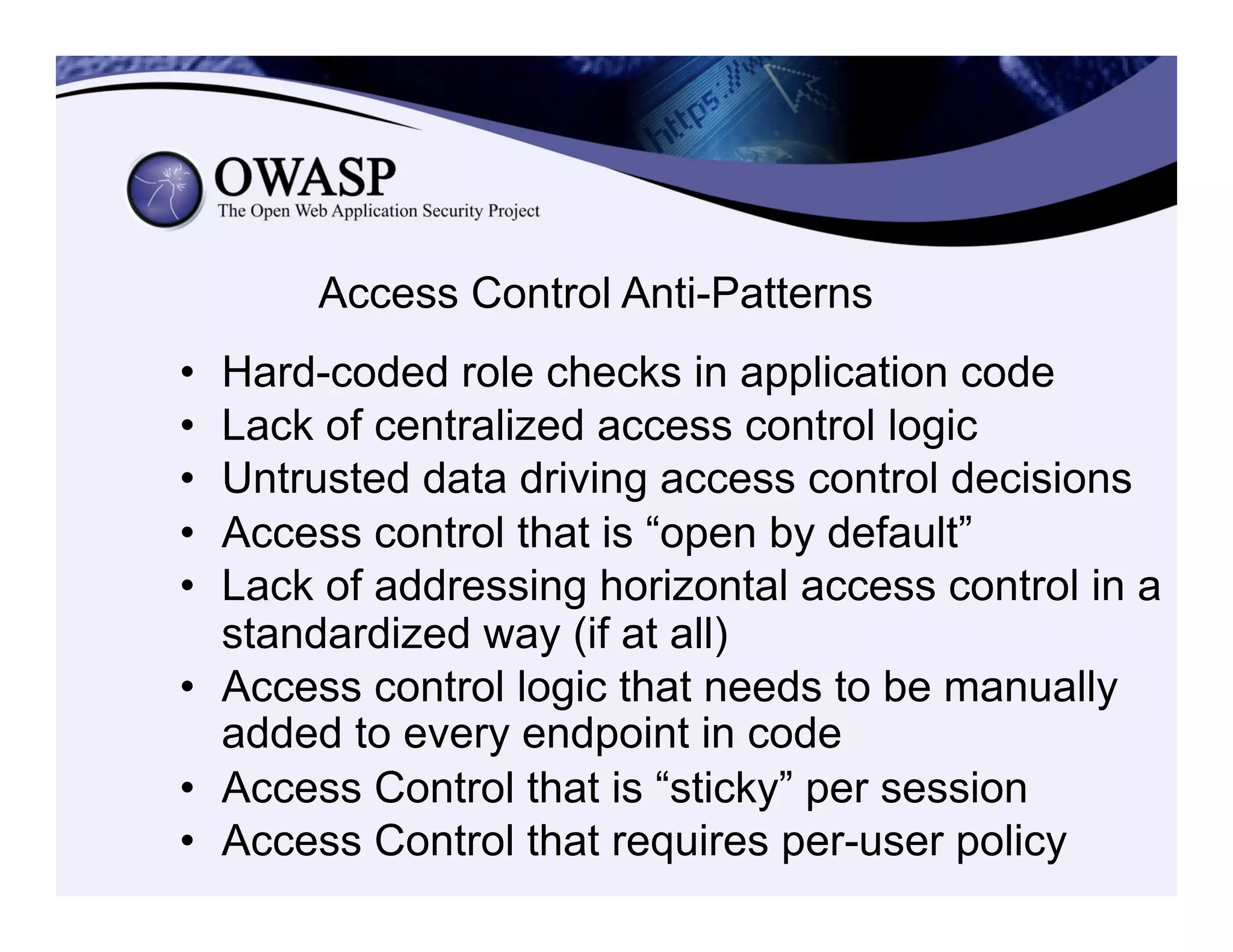 Access Control Anti-Patterns
•  Hard-coded role checks in application code
•  Lack of centralized access control logic
•  Untrusted data driving access control decisions
•  Access control that is “open by default”
•  Lack of addressing horizontal access control in a
standardized way (if at all)
•  Access control logic that needs to be manually
added to every endpoint in code
•  Access Control that is “sticky” per session
•  Access Control that requires per-user policy
 