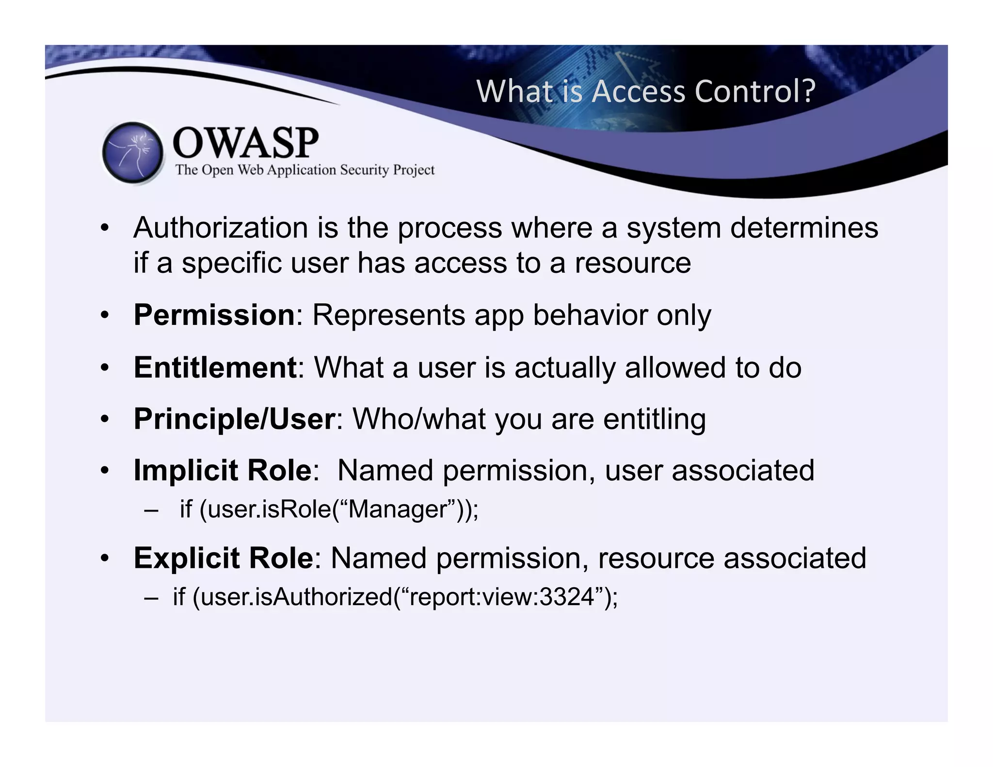 What	
  is	
  Access	
  Control?	
  
•  Authorization is the process where a system determines
if a specific user has access to a resource
•  Permission: Represents app behavior only
•  Entitlement: What a user is actually allowed to do
•  Principle/User: Who/what you are entitling
•  Implicit Role: Named permission, user associated
–  if (user.isRole(“Manager”));
•  Explicit Role: Named permission, resource associated
–  if (user.isAuthorized(“report:view:3324”);
 