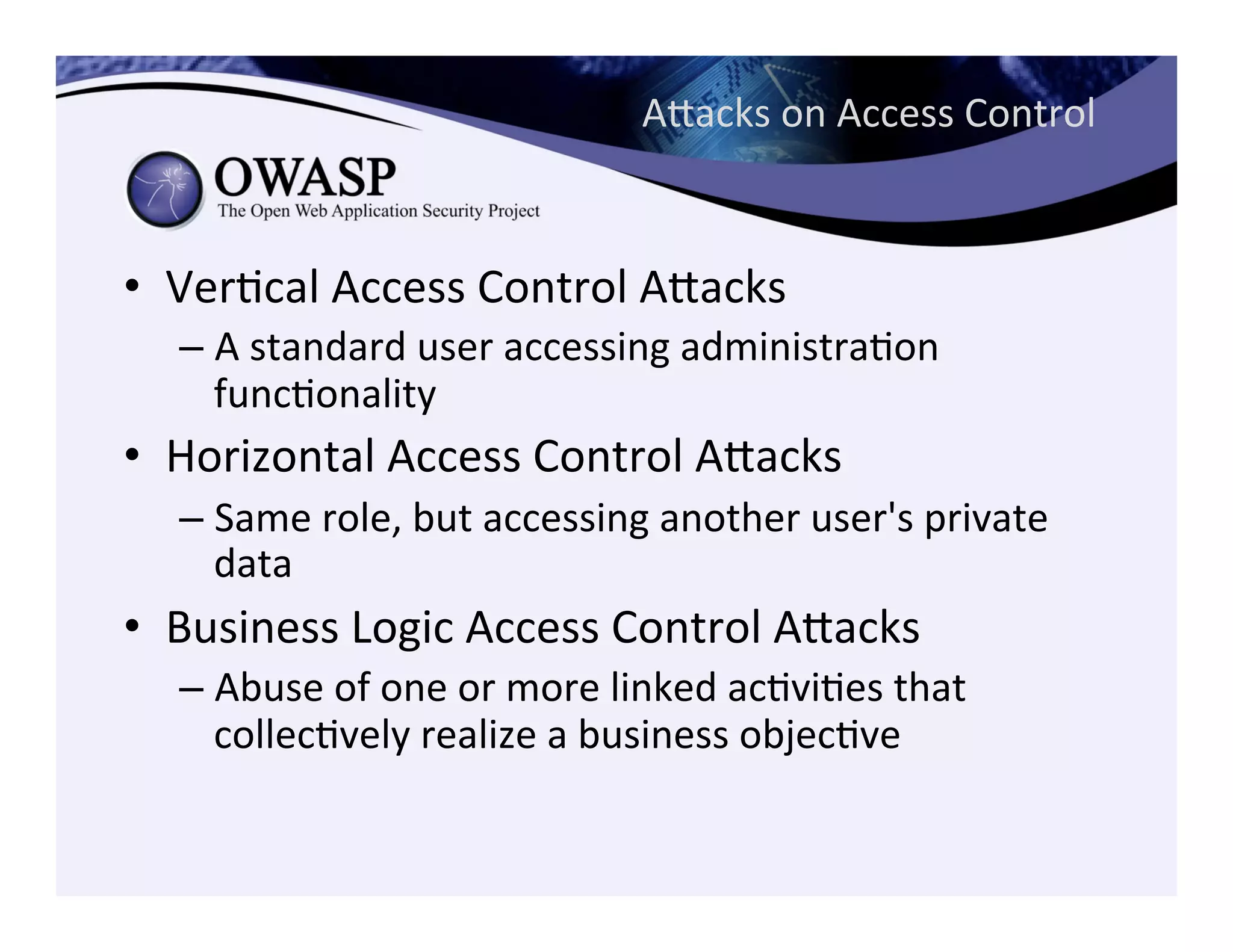 Aeacks	
  on	
  Access	
  Control	
  
•  VerCcal	
  Access	
  Control	
  Aeacks	
  
– A	
  standard	
  user	
  accessing	
  administraCon	
  
funcConality	
  
•  Horizontal	
  Access	
  Control	
  Aeacks	
  
– Same	
  role,	
  but	
  accessing	
  another	
  user's	
  private	
  
data	
  
•  Business	
  Logic	
  Access	
  Control	
  Aeacks	
  
– Abuse	
  of	
  one	
  or	
  more	
  linked	
  acCviCes	
  that	
  
collecCvely	
  realize	
  a	
  business	
  objecCve	
  
 