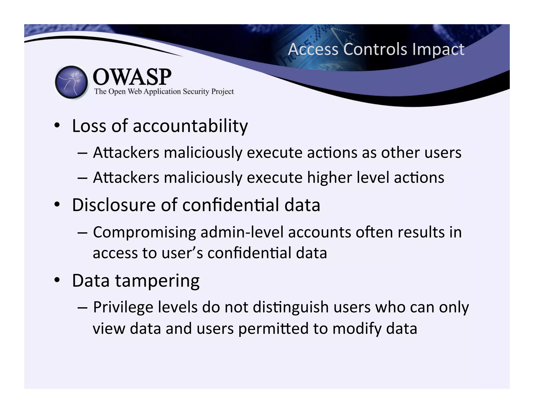 Access	
  Controls	
  Impact	
  
•  Loss	
  of	
  accountability	
  
–  Aeackers	
  maliciously	
  execute	
  acCons	
  as	
  other	
  users	
  
–  Aeackers	
  maliciously	
  execute	
  higher	
  level	
  acCons	
  
•  Disclosure	
  of	
  conﬁdenCal	
  data	
  
–  Compromising	
  admin-­‐level	
  accounts	
  ogen	
  results	
  in	
  
access	
  to	
  user’s	
  conﬁdenCal	
  data	
  
•  Data	
  tampering	
  
–  Privilege	
  levels	
  do	
  not	
  disCnguish	
  users	
  who	
  can	
  only	
  
view	
  data	
  and	
  users	
  permieed	
  to	
  modify	
  data	
  
 
