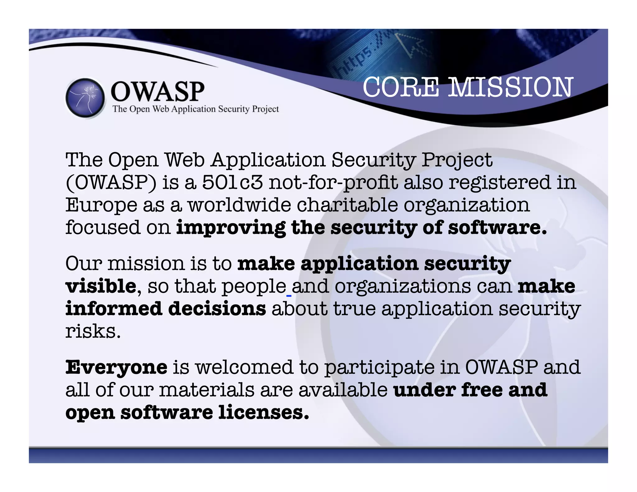 CORE MISSION	
  
The Open Web Application Security Project
(OWASP) is a 501c3 not-for-proﬁt also registered in
Europe as a worldwide charitable organization
focused on improving the security of software. 
Our mission is to make application security
visible, so that people and organizations can make
informed decisions about true application security
risks. 
Everyone is welcomed to participate in OWASP and
all of our materials are available under free and
open software licenses. 	
  
 