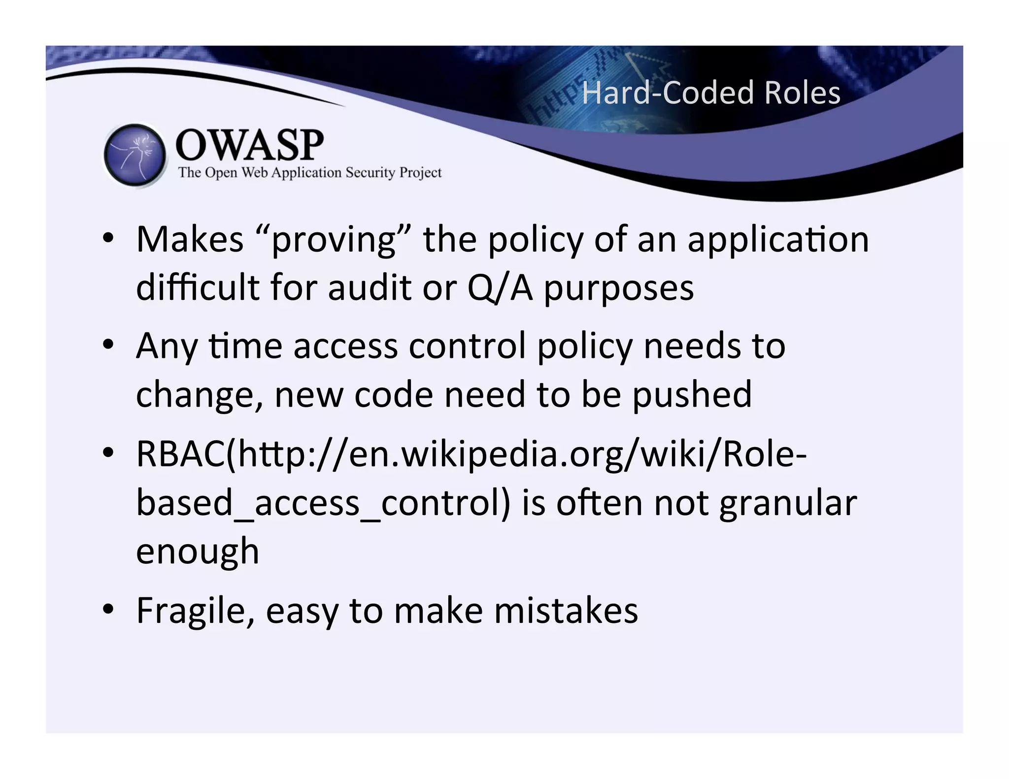 Hard-­‐Coded	
  Roles	
  
•  Makes	
  “proving”	
  the	
  policy	
  of	
  an	
  applicaCon	
  
diﬃcult	
  for	
  audit	
  or	
  Q/A	
  purposes	
  
•  Any	
  Cme	
  access	
  control	
  policy	
  needs	
  to	
  
change,	
  new	
  code	
  need	
  to	
  be	
  pushed	
  
•  RBAC(hep://en.wikipedia.org/wiki/Role-­‐
based_access_control)	
  is	
  ogen	
  not	
  granular	
  
enough	
  	
  
•  Fragile,	
  easy	
  to	
  make	
  mistakes	
  
 