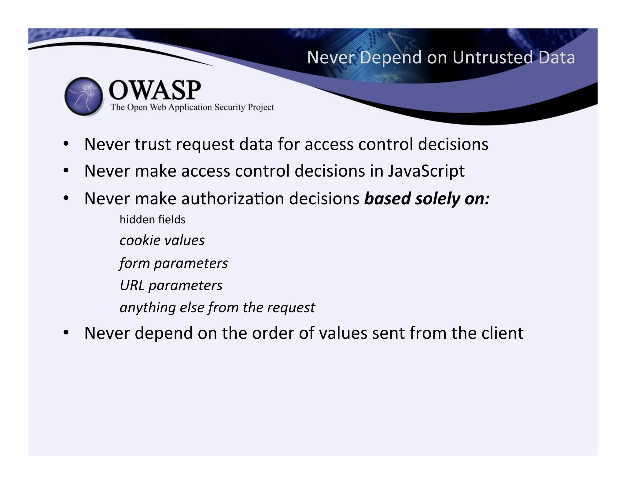 Never	
  Depend	
  on	
  Untrusted	
  Data	
  
•  Never	
  trust	
  request	
  data	
  for	
  access	
  control	
  decisions	
  
•  Never	
  make	
  access	
  control	
  decisions	
  in	
  JavaScript	
  
•  Never	
  make	
  authorizaCon	
  decisions	
  based	
  solely	
  on:	
  	
  
	
  hidden	
  ﬁelds	
  
	
  cookie	
  values	
  
	
  form	
  parameters	
  
	
  URL	
  parameters	
  
	
  anything	
  else	
  from	
  the	
  request	
  
•  Never	
  depend	
  on	
  the	
  order	
  of	
  values	
  sent	
  from	
  the	
  client	
  
 