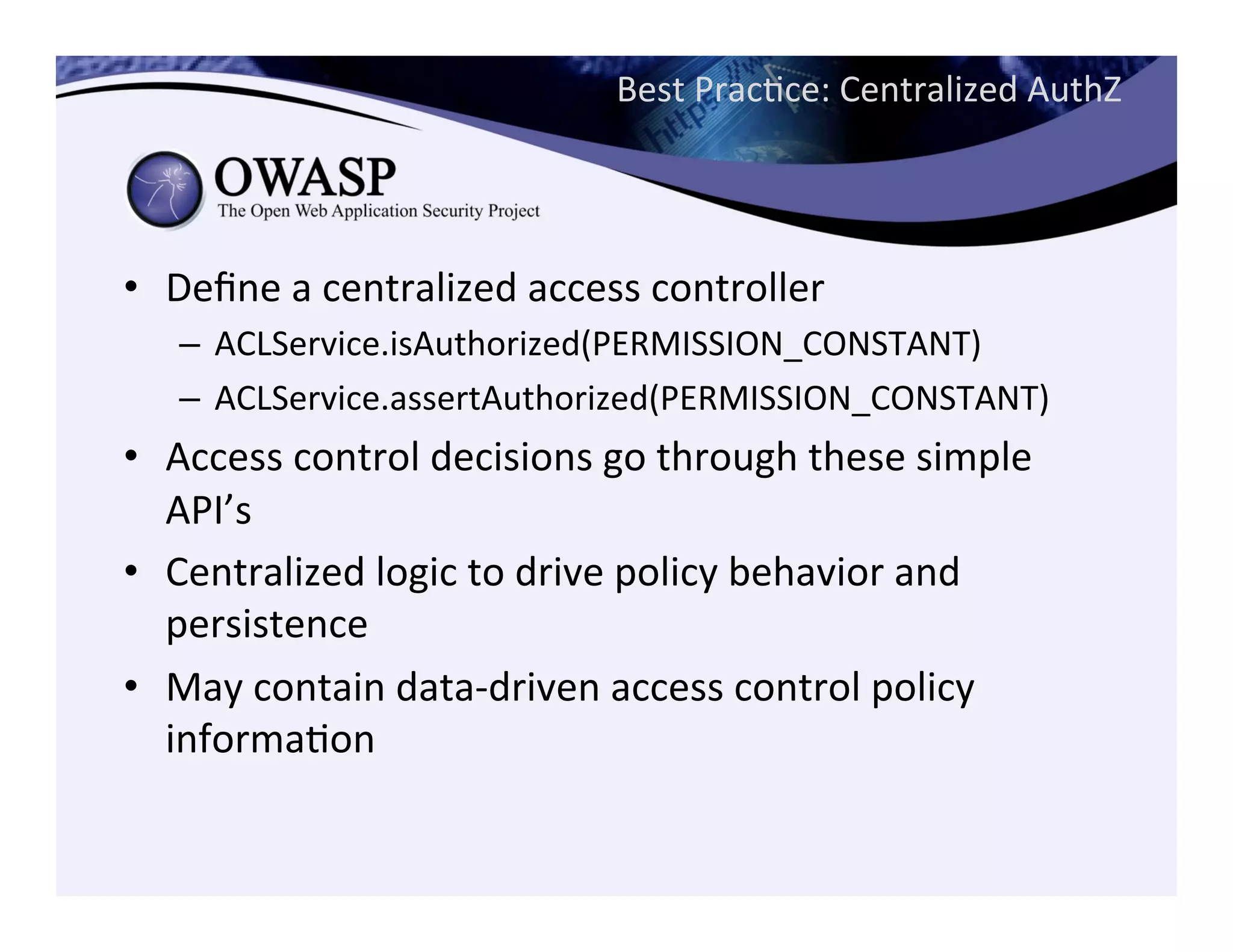 Best	
  PracCce:	
  Centralized	
  AuthZ	
  
	
  
•  Deﬁne	
  a	
  centralized	
  access	
  controller	
  
–  ACLService.isAuthorized(PERMISSION_CONSTANT)	
  
–  ACLService.assertAuthorized(PERMISSION_CONSTANT)	
  
•  Access	
  control	
  decisions	
  go	
  through	
  these	
  simple	
  
API’s	
  
•  Centralized	
  logic	
  to	
  drive	
  policy	
  behavior	
  and	
  
persistence	
  
•  May	
  contain	
  data-­‐driven	
  access	
  control	
  policy	
  
informaCon	
  
 