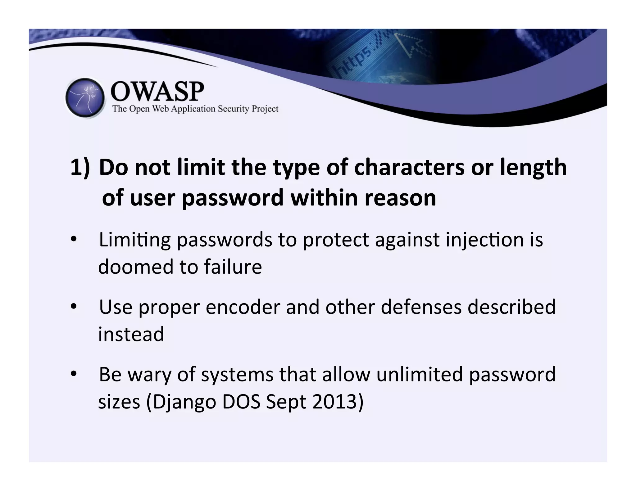 1)  Do	
  not	
  limit	
  the	
  type	
  of	
  characters	
  or	
  length	
  
of	
  user	
  password	
  within	
  reason	
  
•  LimiCng	
  passwords	
  to	
  protect	
  against	
  injecCon	
  is	
  
doomed	
  to	
  failure	
  
•  Use	
  proper	
  encoder	
  and	
  other	
  defenses	
  described	
  
instead	
  
•  Be	
  wary	
  of	
  systems	
  that	
  allow	
  unlimited	
  password	
  
sizes	
  (Django	
  DOS	
  Sept	
  2013)	
  
 