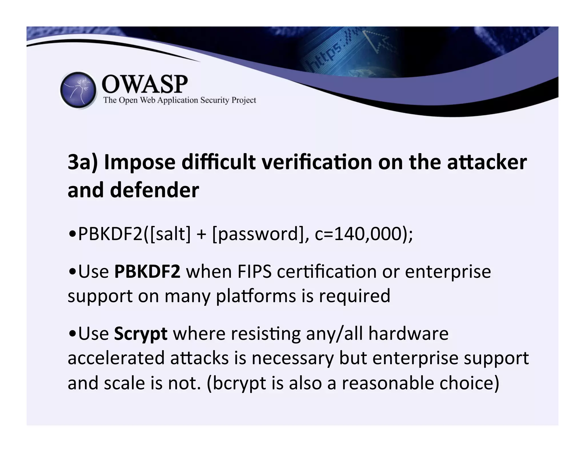 3a)	
  Impose	
  diﬃcult	
  veriﬁca3on	
  on	
  the	
  aZacker	
  
and	
  defender	
  
	
  	
  
• PBKDF2([salt]	
  +	
  [password],	
  c=140,000);	
  	
  
• Use	
  PBKDF2	
  when	
  FIPS	
  cerCﬁcaCon	
  or	
  enterprise	
  
support	
  on	
  many	
  pla€orms	
  is	
  required	
  
• Use	
  Scrypt	
  where	
  resisCng	
  any/all	
  hardware	
  
accelerated	
  aeacks	
  is	
  necessary	
  but	
  enterprise	
  support	
  
and	
  scale	
  is	
  not.	
  (bcrypt	
  is	
  also	
  a	
  reasonable	
  choice)	
  
 