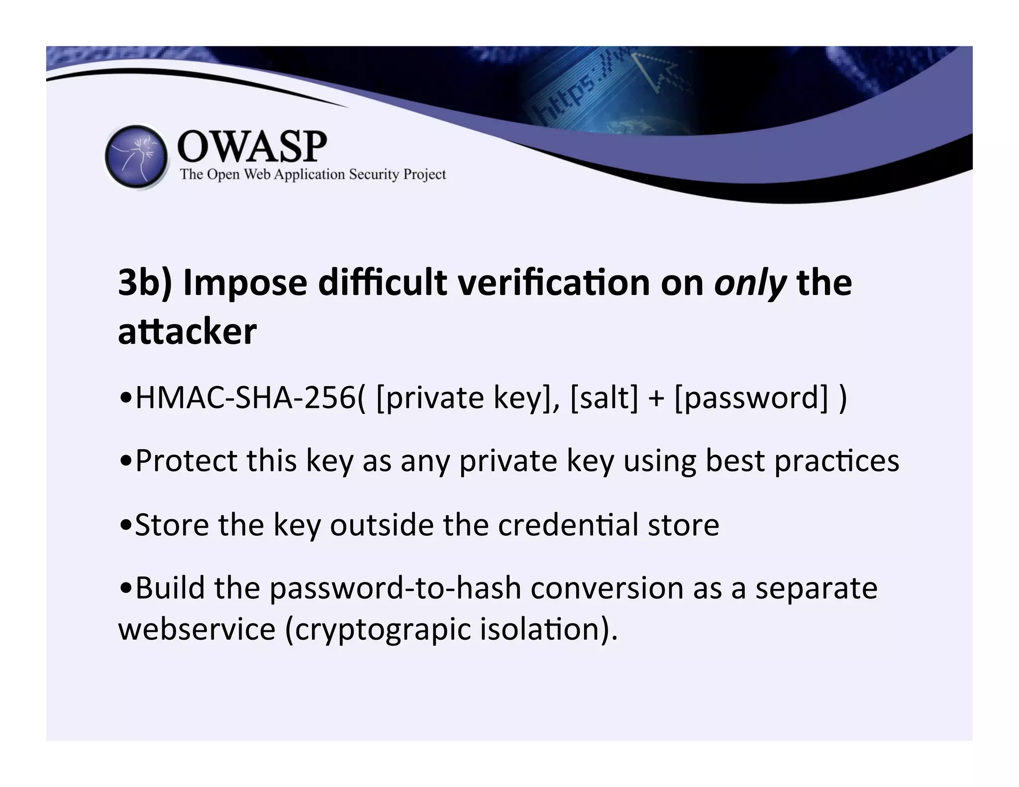 3b)	
  Impose	
  diﬃcult	
  veriﬁca3on	
  on	
  only	
  the	
  
aZacker	
  	
  	
  
	
  
• HMAC-­‐SHA-­‐256(	
  [private	
  key],	
  [salt]	
  +	
  [password]	
  )	
  
• Protect	
  this	
  key	
  as	
  any	
  private	
  key	
  using	
  best	
  pracCces	
  
• Store	
  the	
  key	
  outside	
  the	
  credenCal	
  store	
  
	
  
• Build	
  the	
  password-­‐to-­‐hash	
  conversion	
  as	
  a	
  separate	
  
webservice	
  (cryptograpic	
  isolaCon).	
  
 
