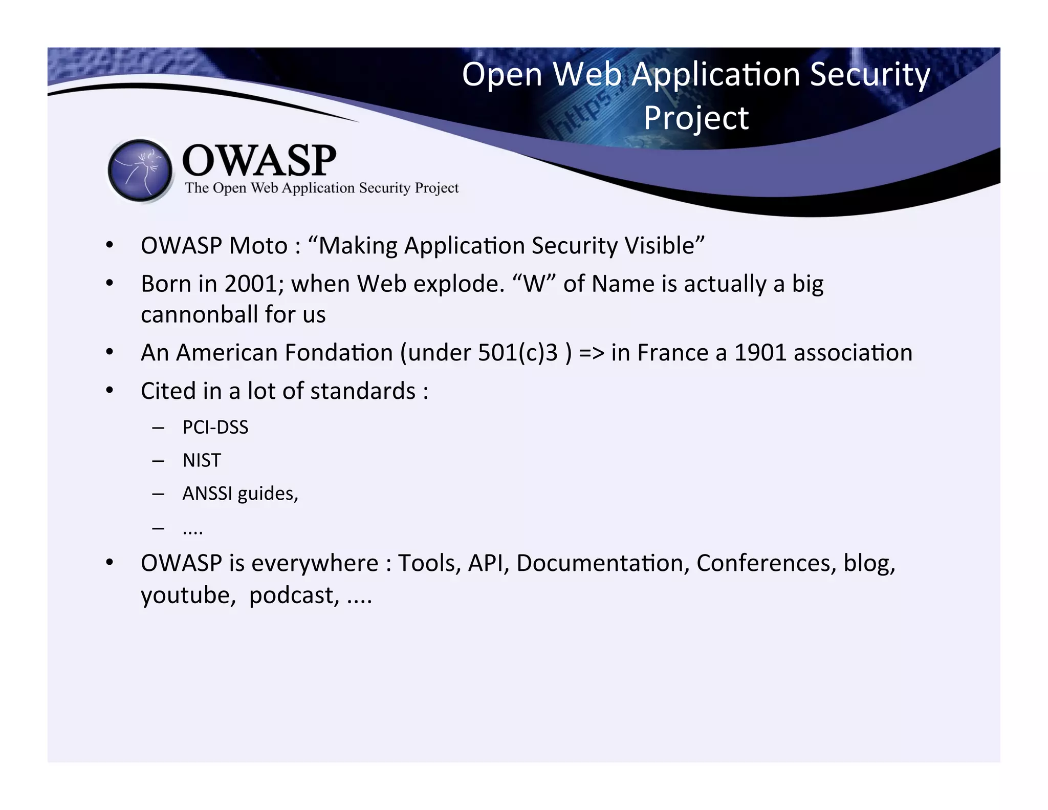 Open	
  Web	
  ApplicaCon	
  Security	
  
Project	
  
•  OWASP	
  Moto	
  :	
  “Making	
  ApplicaCon	
  Security	
  Visible”	
  	
  
•  Born	
  in	
  2001;	
  when	
  Web	
  explode.	
  “W”	
  of	
  Name	
  is	
  actually	
  a	
  big	
  
cannonball	
  for	
  us	
  
•  An	
  American	
  FondaCon	
  (under	
  501(c)3	
  )	
  =>	
  in	
  France	
  a	
  1901	
  associaCon	
  
•  Cited	
  in	
  a	
  lot	
  of	
  standards	
  :	
  	
  
–  PCI-­‐DSS	
  
–  NIST	
  
–  ANSSI	
  guides,	
  	
  
–  ....	
  
•  OWASP	
  is	
  everywhere	
  :	
  Tools,	
  API,	
  DocumentaCon,	
  Conferences,	
  blog,	
  
youtube,	
  	
  podcast,	
  ....	
  
 
