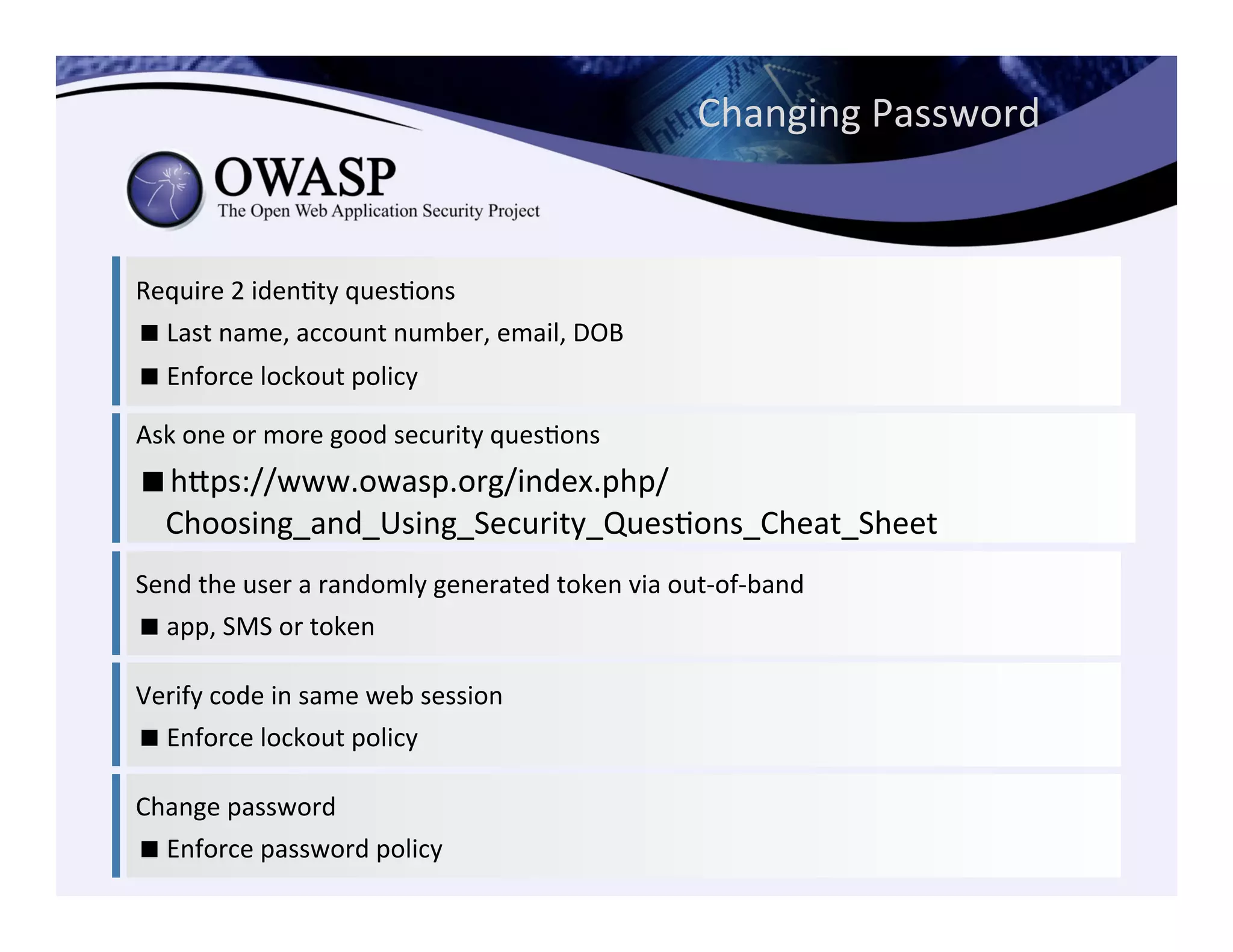 Require	
  2	
  idenCty	
  quesCons	
  	
  
! Last	
  name,	
  account	
  number,	
  email,	
  DOB	
  
! Enforce	
  lockout	
  policy	
  
Ask	
  one	
  or	
  more	
  good	
  security	
  quesCons	
  
! heps://www.owasp.org/index.php/
Choosing_and_Using_Security_QuesCons_Cheat_Sheet	
  
Send	
  the	
  user	
  a	
  randomly	
  generated	
  token	
  via	
  out-­‐of-­‐band	
  
! app,	
  SMS	
  or	
  token	
  	
  
Verify	
  code	
  in	
  same	
  web	
  session	
  
! Enforce	
  lockout	
  policy	
  
Change	
  password	
  
! Enforce	
  password	
  policy	
  	
  
Changing	
  Password	
  
 