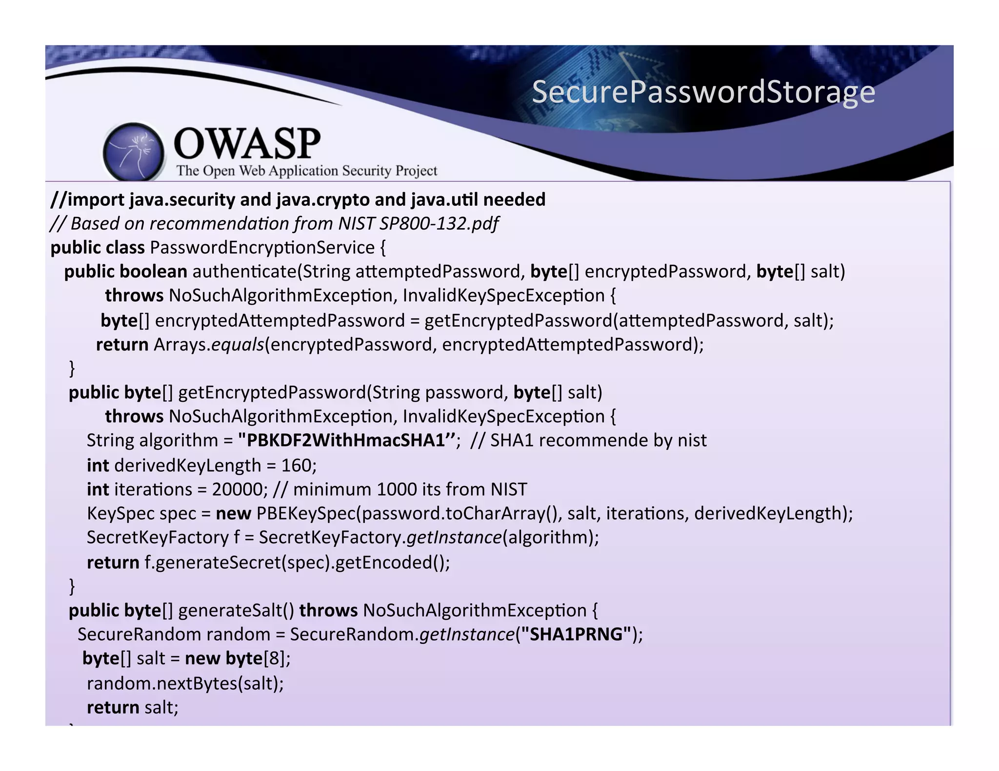 //import	
  java.security	
  and	
  java.crypto	
  and	
  java.u3l	
  needed	
  
//	
  Based	
  on	
  recommenda<on	
  from	
  NIST	
  SP800-­‐132.pdf	
  
public	
  class	
  PasswordEncrypConService	
  {	
  
	
  	
  	
  public	
  boolean	
  authenCcate(String	
  aeemptedPassword,	
  byte[]	
  encryptedPassword,	
  byte[]	
  salt)	
  
	
  	
  	
  	
  	
  	
  	
  	
  	
  	
  	
  	
  throws	
  NoSuchAlgorithmExcepCon,	
  InvalidKeySpecExcepCon	
  {	
  
	
  	
  	
  	
  	
  	
  	
  	
  	
  	
  	
  byte[]	
  encryptedAeemptedPassword	
  =	
  getEncryptedPassword(aeemptedPassword,	
  salt);	
  
	
  	
  	
  	
  	
  	
  	
  	
  	
  	
  return	
  Arrays.equals(encryptedPassword,	
  encryptedAeemptedPassword);	
  
	
  	
  	
  	
  }	
  
	
  	
  	
  	
  public	
  byte[]	
  getEncryptedPassword(String	
  password,	
  byte[]	
  salt)	
  
	
  	
  	
  	
  	
  	
  	
  	
  	
  	
  	
  	
  throws	
  NoSuchAlgorithmExcepCon,	
  InvalidKeySpecExcepCon	
  {	
  
	
  	
  	
  	
  	
  	
  	
  	
  String	
  algorithm	
  =	
  "PBKDF2WithHmacSHA1’’;	
  	
  //	
  SHA1	
  recommende	
  by	
  nist	
  
	
  	
  	
  	
  	
  	
  	
  	
  int	
  derivedKeyLength	
  =	
  160;	
  
	
  	
  	
  	
  	
  	
  	
  	
  int	
  iteraCons	
  =	
  20000;	
  //	
  minimum	
  1000	
  its	
  from	
  NIST	
  
	
  	
  	
  	
  	
  	
  	
  	
  KeySpec	
  spec	
  =	
  new	
  PBEKeySpec(password.toCharArray(),	
  salt,	
  iteraCons,	
  derivedKeyLength);	
  
	
  	
  	
  	
  	
  	
  	
  	
  SecretKeyFactory	
  f	
  =	
  SecretKeyFactory.getInstance(algorithm);	
  
	
  	
  	
  	
  	
  	
  	
  	
  return	
  f.generateSecret(spec).getEncoded();	
  
	
  	
  	
  	
  }	
  
	
  	
  	
  	
  public	
  byte[]	
  generateSalt()	
  throws	
  NoSuchAlgorithmExcepCon	
  {	
  
	
  	
  	
  	
  	
  	
  SecureRandom	
  random	
  =	
  SecureRandom.getInstance("SHA1PRNG");	
  
	
  	
  	
  	
  	
  	
  	
  byte[]	
  salt	
  =	
  new	
  byte[8];	
  
	
  	
  	
  	
  	
  	
  	
  	
  random.nextBytes(salt);	
  
	
  	
  	
  	
  	
  	
  	
  	
  return	
  salt;	
  
	
  	
  	
  	
  }	
  
}
SecurePasswordStorage	
  
 