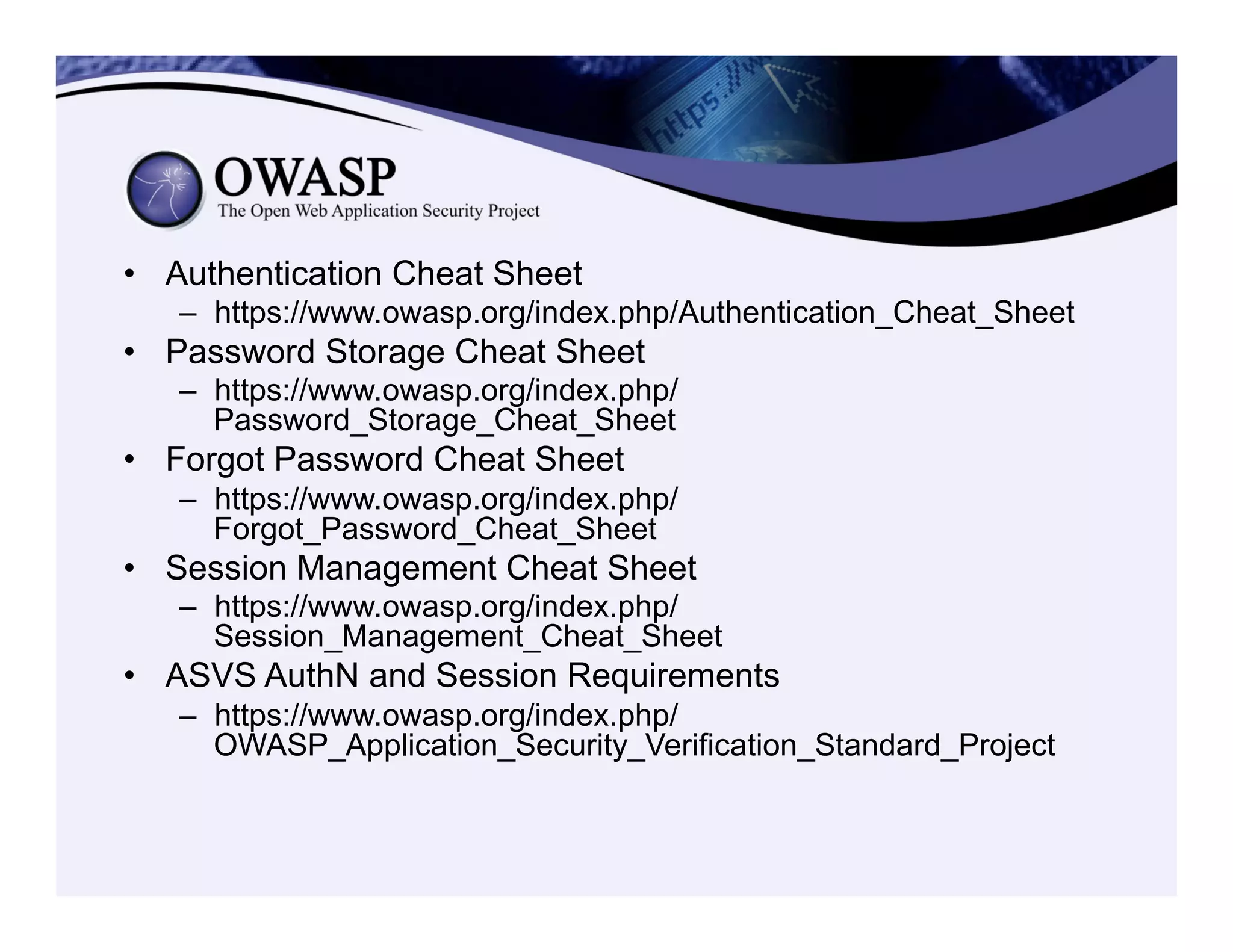 •  Authentication Cheat Sheet
–  https://www.owasp.org/index.php/Authentication_Cheat_Sheet
•  Password Storage Cheat Sheet
–  https://www.owasp.org/index.php/
Password_Storage_Cheat_Sheet
•  Forgot Password Cheat Sheet
–  https://www.owasp.org/index.php/
Forgot_Password_Cheat_Sheet
•  Session Management Cheat Sheet
–  https://www.owasp.org/index.php/
Session_Management_Cheat_Sheet
•  ASVS AuthN and Session Requirements
–  https://www.owasp.org/index.php/
OWASP_Application_Security_Verification_Standard_Project
 