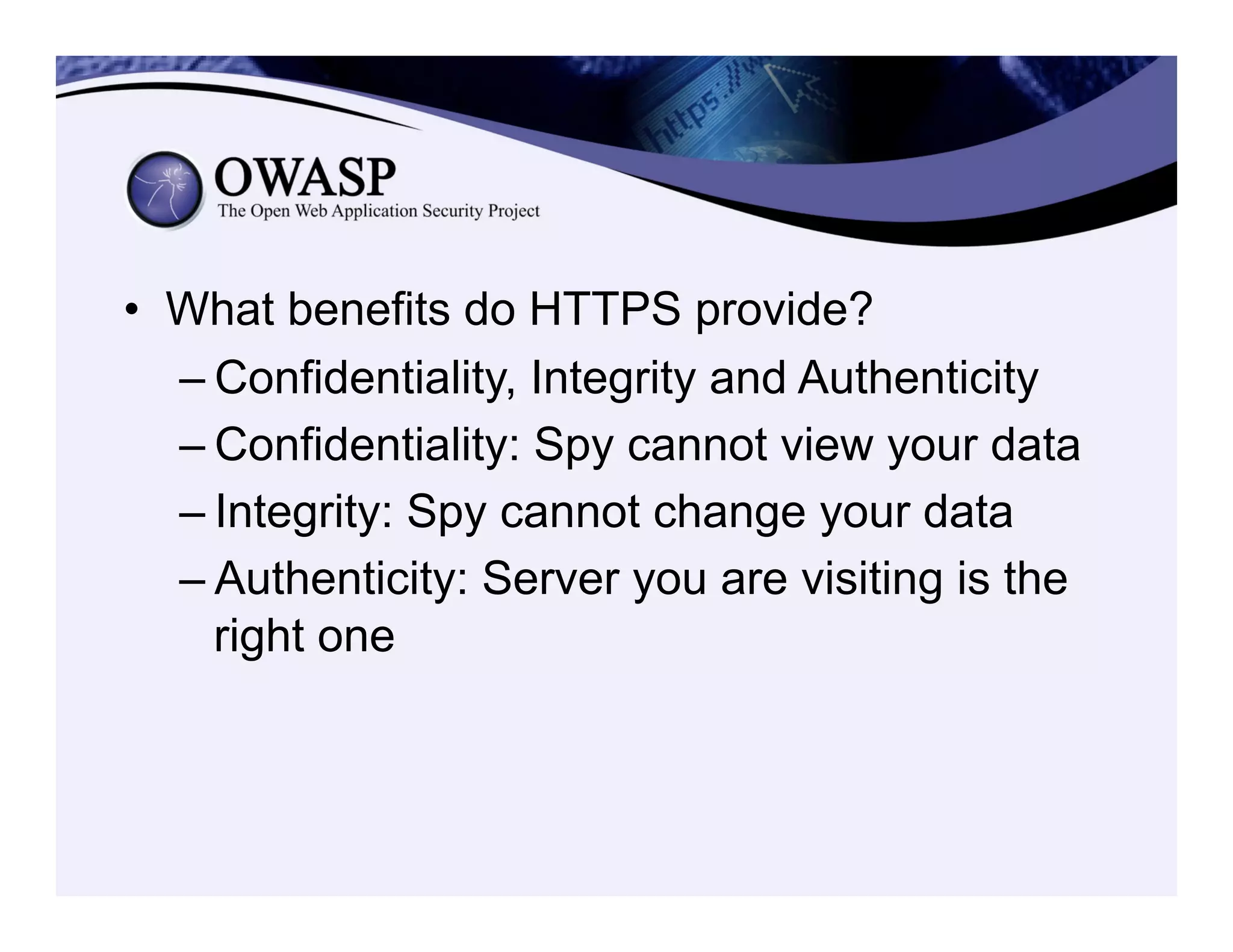 •  What benefits do HTTPS provide?
– Confidentiality, Integrity and Authenticity
– Confidentiality: Spy cannot view your data
– Integrity: Spy cannot change your data
– Authenticity: Server you are visiting is the
right one
 