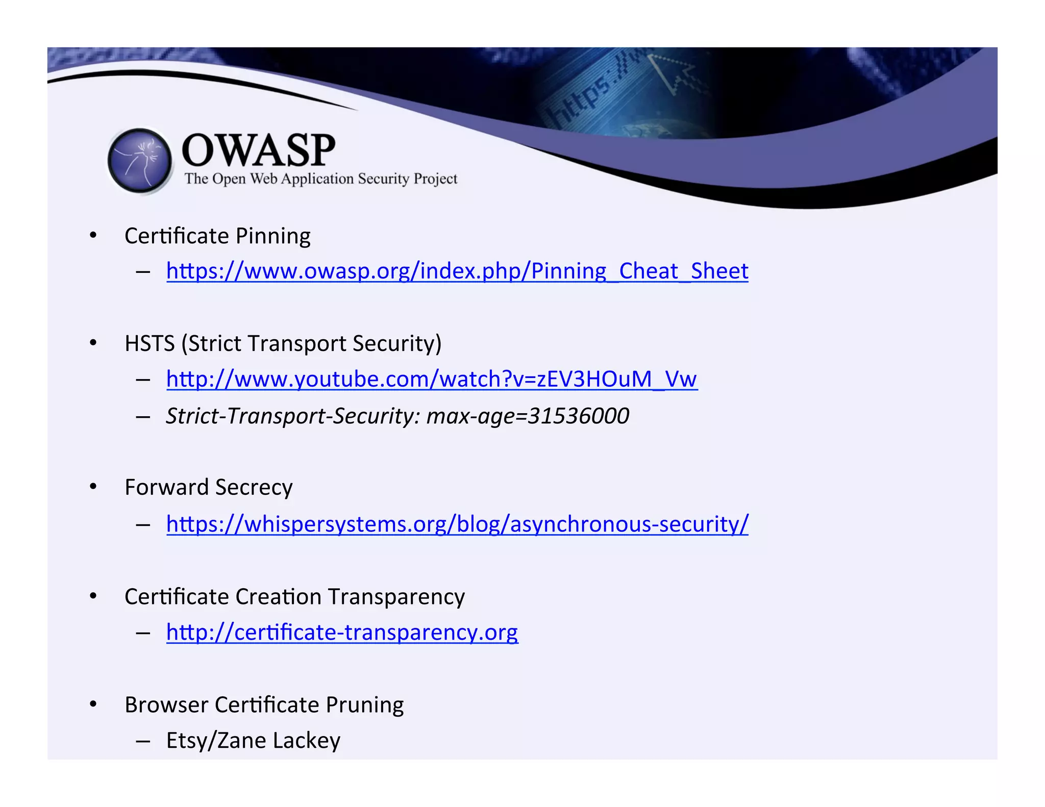 •  CerCﬁcate	
  Pinning	
  
–  heps://www.owasp.org/index.php/Pinning_Cheat_Sheet	
  	
  	
  
•  HSTS	
  (Strict	
  Transport	
  Security)	
  
–  hep://www.youtube.com/watch?v=zEV3HOuM_Vw	
  	
  
–  Strict-­‐Transport-­‐Security:	
  max-­‐age=31536000	
  
•  Forward	
  Secrecy	
  
–  heps://whispersystems.org/blog/asynchronous-­‐security/	
  
	
  
•  CerCﬁcate	
  CreaCon	
  Transparency	
  
–  hep://cerCﬁcate-­‐transparency.org	
  	
  
•  Browser	
  CerCﬁcate	
  Pruning	
  
–  Etsy/Zane	
  Lackey	
  
 