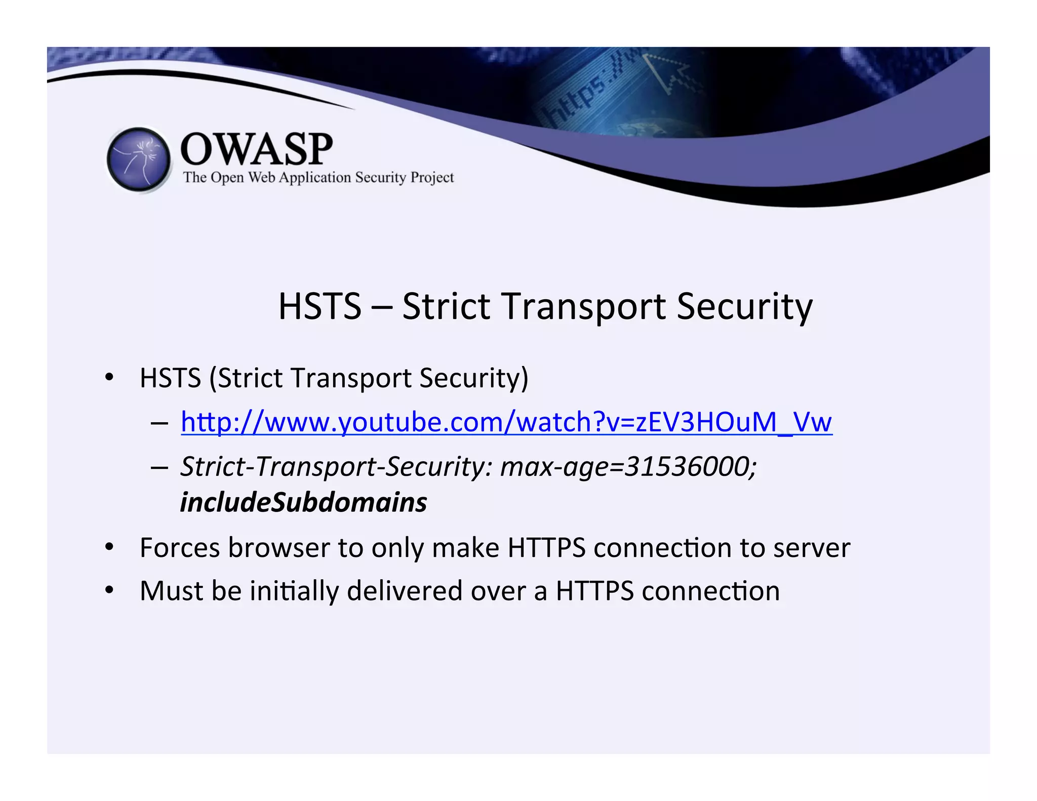 HSTS	
  –	
  Strict	
  Transport	
  Security	
  
•  HSTS	
  (Strict	
  Transport	
  Security)	
  
–  hep://www.youtube.com/watch?v=zEV3HOuM_Vw	
  	
  
–  Strict-­‐Transport-­‐Security:	
  max-­‐age=31536000;	
  
includeSubdomains	
  
•  Forces	
  browser	
  to	
  only	
  make	
  HTTPS	
  connecCon	
  to	
  server	
  
•  Must	
  be	
  iniCally	
  delivered	
  over	
  a	
  HTTPS	
  connecCon	
  
 