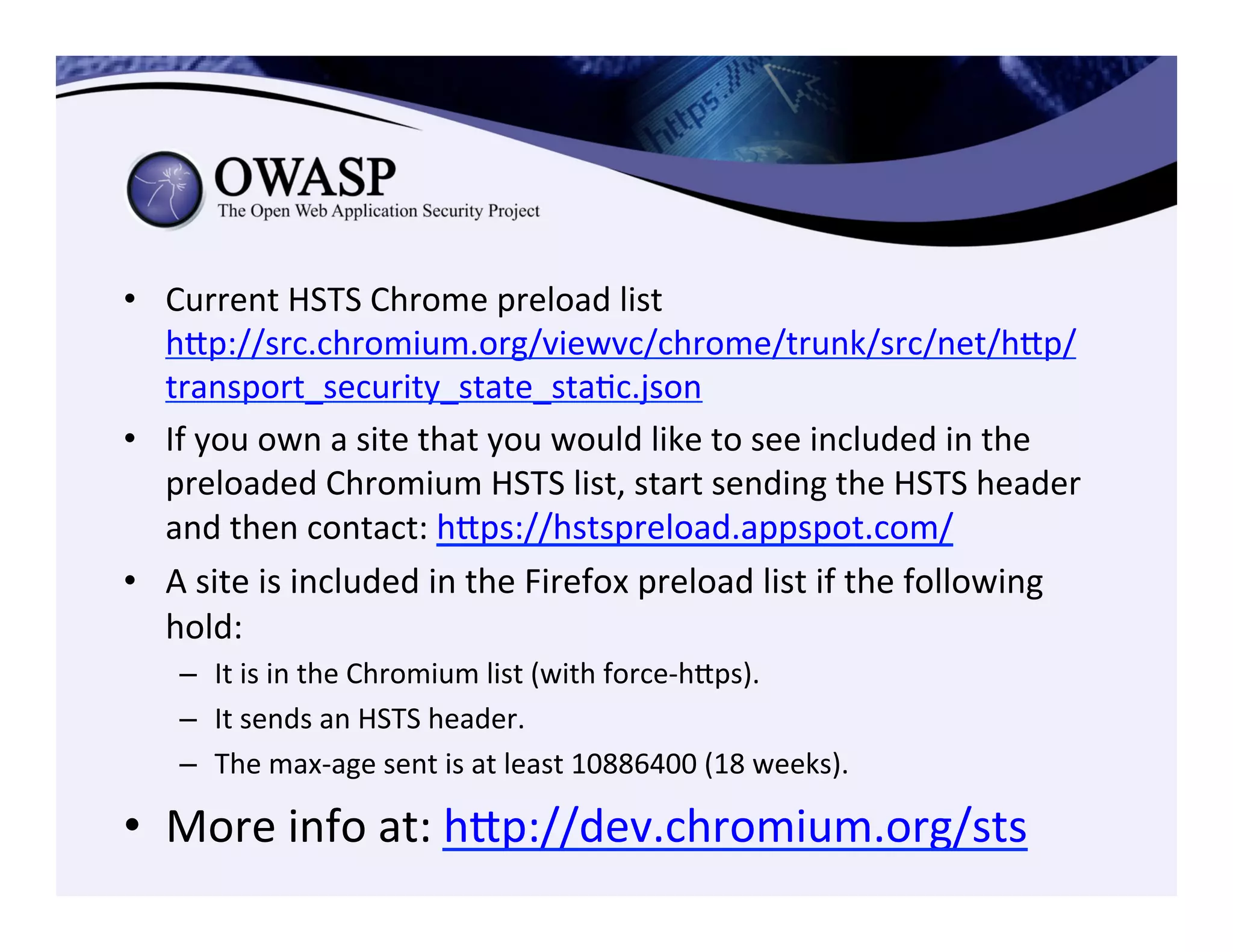 •  Current	
  HSTS	
  Chrome	
  preload	
  list	
  
hep://src.chromium.org/viewvc/chrome/trunk/src/net/hep/
transport_security_state_staCc.json	
  
•  If	
  you	
  own	
  a	
  site	
  that	
  you	
  would	
  like	
  to	
  see	
  included	
  in	
  the	
  
preloaded	
  Chromium	
  HSTS	
  list,	
  start	
  sending	
  the	
  HSTS	
  header	
  
and	
  then	
  contact:	
  heps://hstspreload.appspot.com/	
  
•  A	
  site	
  is	
  included	
  in	
  the	
  Firefox	
  preload	
  list	
  if	
  the	
  following	
  
hold:	
  	
  
–  It	
  is	
  in	
  the	
  Chromium	
  list	
  (with	
  force-­‐heps).	
  
–  It	
  sends	
  an	
  HSTS	
  header.	
  
–  The	
  max-­‐age	
  sent	
  is	
  at	
  least	
  10886400	
  (18	
  weeks).	
  	
  
•  More	
  info	
  at:	
  hep://dev.chromium.org/sts	
  
	
  
 