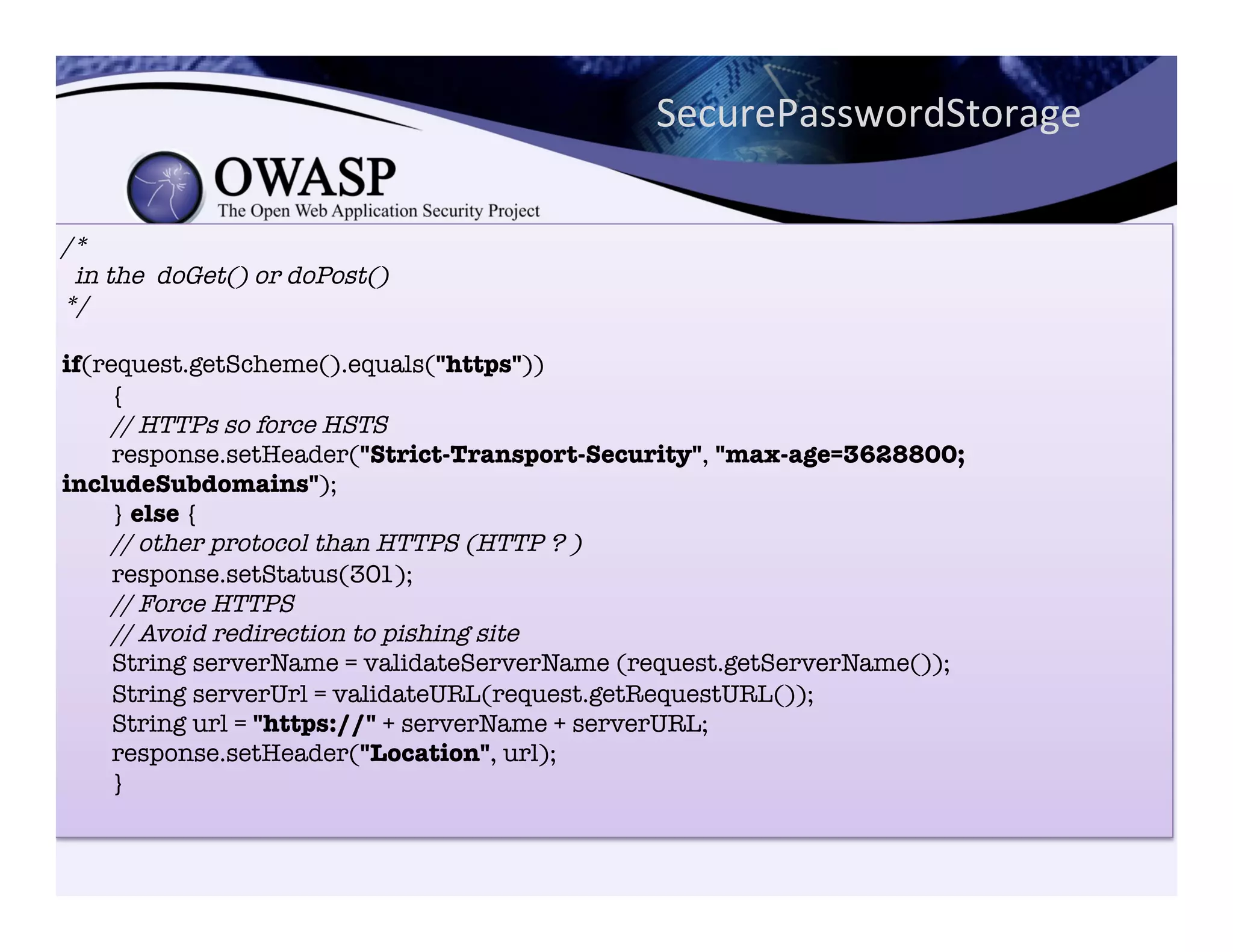 /*!
in the doGet() or doPost()!
*/!
!
if(request.getScheme().equals("https"))"
{"
// HTTPs so force HSTS!
response.setHeader("Strict-Transport-Security", "max-age=3628800;
includeSubdomains");"
} else {"
// other protocol than HTTPS (HTTP ? )!
response.setStatus(301);"
// Force HTTPS!
// Avoid redirection to pishing site!
String serverName = validateServerName (request.getServerName());"
String serverUrl = validateURL(request.getRequestURL());"
String url = "https://" + serverName + serverURL;"
response.setHeader("Location", url);"
}"

SecurePasswordStorage	
  
 