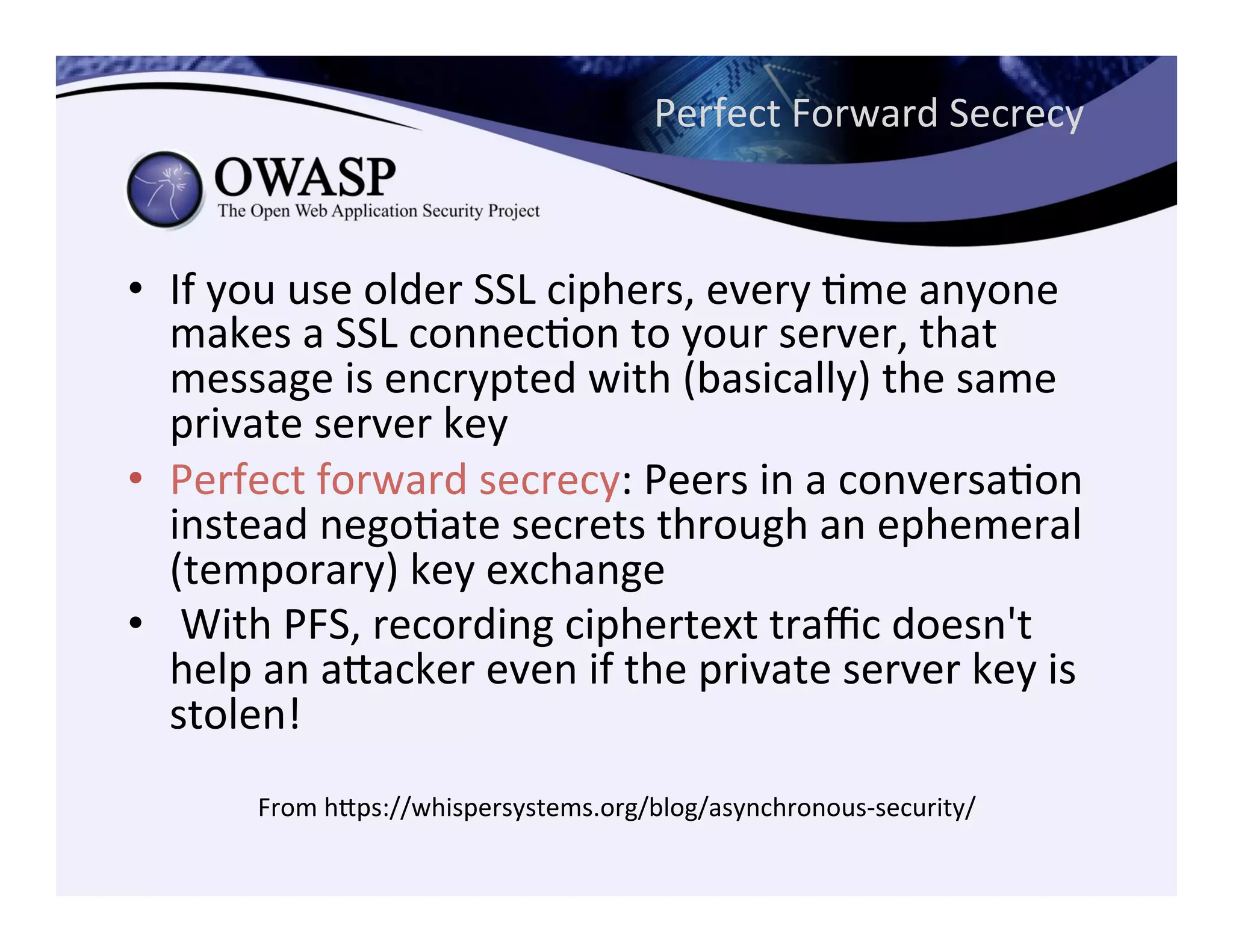 Perfect	
  Forward	
  Secrecy	
  
•  If	
  you	
  use	
  older	
  SSL	
  ciphers,	
  every	
  Cme	
  anyone	
  
makes	
  a	
  SSL	
  connecCon	
  to	
  your	
  server,	
  that	
  
message	
  is	
  encrypted	
  with	
  (basically)	
  the	
  same	
  
private	
  server	
  key	
  
•  Perfect	
  forward	
  secrecy:	
  Peers	
  in	
  a	
  conversaCon	
  
instead	
  negoCate	
  secrets	
  through	
  an	
  ephemeral	
  
(temporary)	
  key	
  exchange	
  	
  
•  	
  With	
  PFS,	
  recording	
  ciphertext	
  traﬃc	
  doesn't	
  
help	
  an	
  aeacker	
  even	
  if	
  the	
  private	
  server	
  key	
  is	
  
stolen!	
  
From	
  heps://whispersystems.org/blog/asynchronous-­‐security/	
  
 