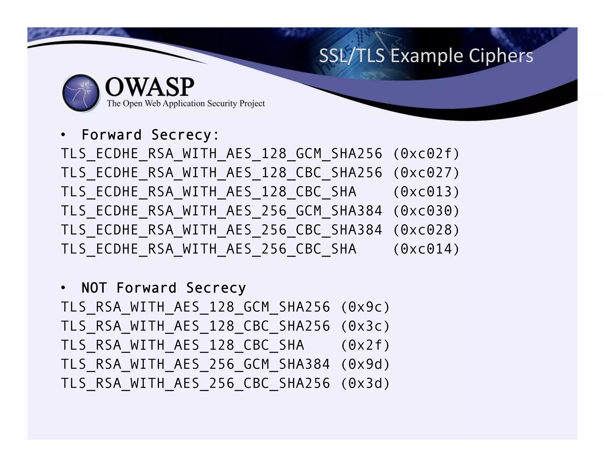 SSL/TLS	
  Example	
  Ciphers	
  
•  Forward Secrecy:
TLS_ECDHE_RSA_WITH_AES_128_GCM_SHA256 (0xc02f)
TLS_ECDHE_RSA_WITH_AES_128_CBC_SHA256 (0xc027)
TLS_ECDHE_RSA_WITH_AES_128_CBC_SHA (0xc013)
TLS_ECDHE_RSA_WITH_AES_256_GCM_SHA384 (0xc030)
TLS_ECDHE_RSA_WITH_AES_256_CBC_SHA384 (0xc028)
TLS_ECDHE_RSA_WITH_AES_256_CBC_SHA (0xc014)
•  NOT Forward Secrecy
TLS_RSA_WITH_AES_128_GCM_SHA256 (0x9c)
TLS_RSA_WITH_AES_128_CBC_SHA256 (0x3c)
TLS_RSA_WITH_AES_128_CBC_SHA (0x2f)
TLS_RSA_WITH_AES_256_GCM_SHA384 (0x9d)
TLS_RSA_WITH_AES_256_CBC_SHA256 (0x3d)
 