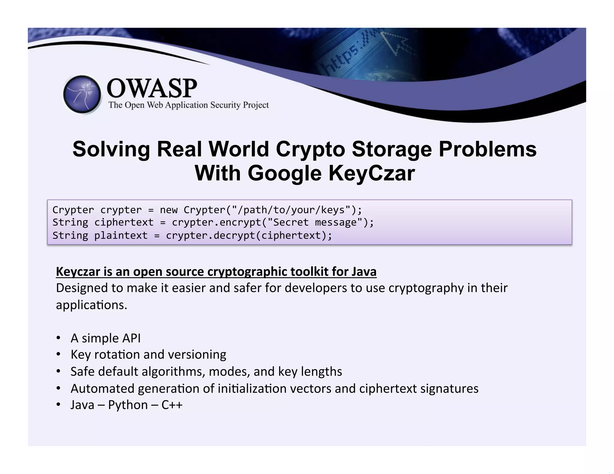 Solving Real World Crypto Storage Problems
With Google KeyCzar
Crypter	
  crypter	
  =	
  new	
  Crypter("/path/to/your/keys");	
  
String	
  ciphertext	
  =	
  crypter.encrypt("Secret	
  message");	
  
String	
  plaintext	
  =	
  crypter.decrypt(ciphertext);	
  
Keyczar	
  is	
  an	
  open	
  source	
  cryptographic	
  toolkit	
  for	
  Java	
  
Designed	
  to	
  make	
  it	
  easier	
  and	
  safer	
  for	
  developers	
  to	
  use	
  cryptography	
  in	
  their	
  
applicaCons.	
  	
  
	
  
•  A	
  simple	
  API	
  
•  Key	
  rotaCon	
  and	
  versioning	
  
•  Safe	
  default	
  algorithms,	
  modes,	
  and	
  key	
  lengths	
  
•  Automated	
  generaCon	
  of	
  iniCalizaCon	
  vectors	
  and	
  ciphertext	
  signatures	
  
•  Java	
  –	
  Python	
  –	
  C++	
  
 