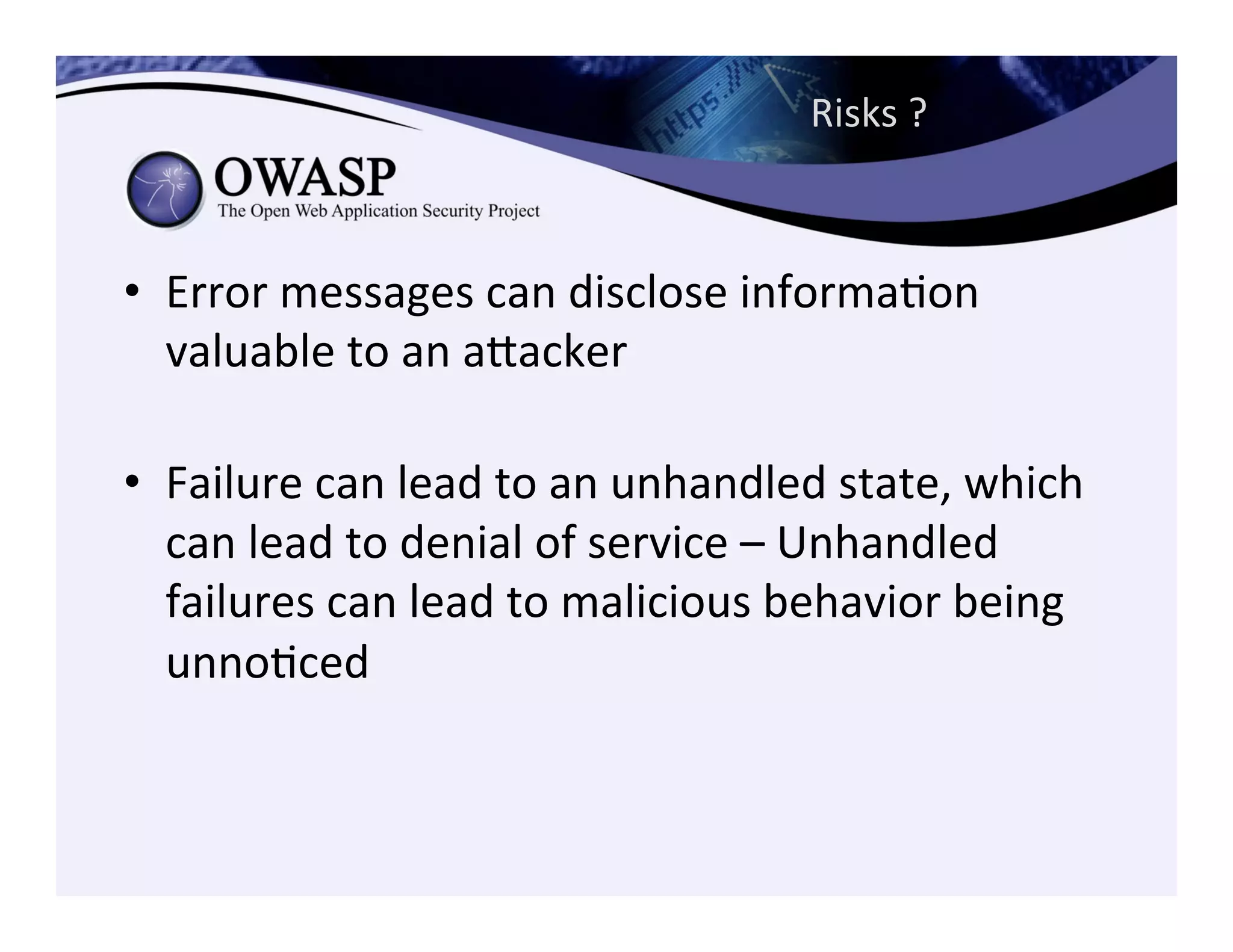 Risks	
  ?	
  	
  
•  Error	
  messages	
  can	
  disclose	
  informaCon	
  
valuable	
  to	
  an	
  aeacker	
  
	
  
•  Failure	
  can	
  lead	
  to	
  an	
  unhandled	
  state,	
  which	
  
can	
  lead	
  to	
  denial	
  of	
  service	
  –	
  Unhandled	
  
failures	
  can	
  lead	
  to	
  malicious	
  behavior	
  being	
  
unnoCced	
  
 