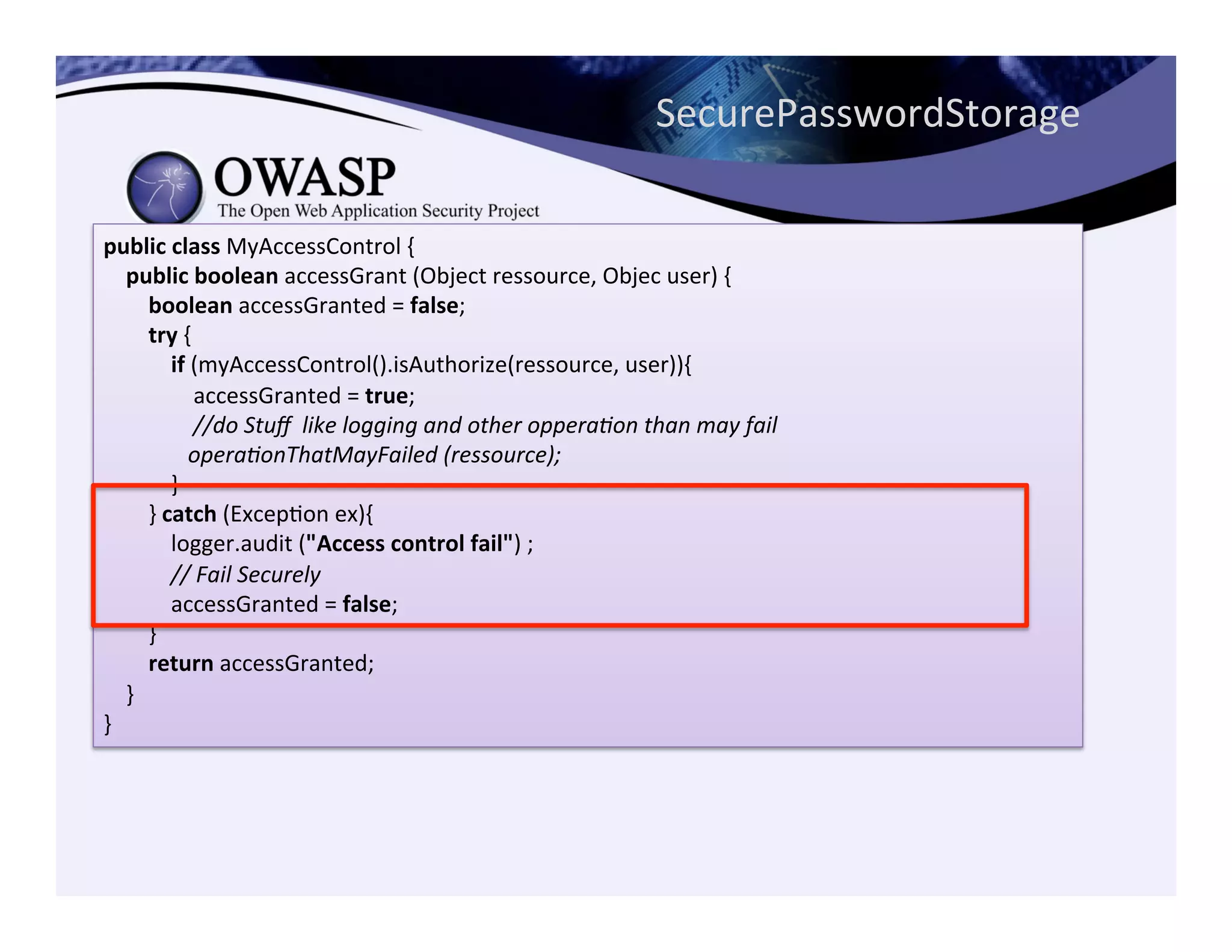 public	
  class	
  MyAccessControl	
  {	
  
	
  	
  	
  	
  public	
  boolean	
  accessGrant	
  (Object	
  ressource,	
  Objec	
  user)	
  {	
  
	
  	
  	
  	
  	
  	
  	
  	
  boolean	
  accessGranted	
  =	
  false;	
  
	
  	
  	
  	
  	
  	
  	
  	
  try	
  {	
  
	
  	
  	
  	
  	
  	
  	
  	
  	
  	
  	
  	
  if	
  (myAccessControl().isAuthorize(ressource,	
  user)){	
  
	
  	
  	
  	
  	
  	
  	
  	
  	
  	
  	
  	
  	
  	
  	
  	
  accessGranted	
  =	
  true;	
  
	
  	
  	
  	
  	
  	
  	
  	
  	
  	
  	
  	
  	
  	
  	
  	
  //do	
  Stuﬀ	
  	
  like	
  logging	
  and	
  other	
  oppera<on	
  than	
  may	
  fail	
  
	
  	
  	
  	
  	
  	
  	
  	
  	
  	
  	
  	
  	
  	
  	
  opera<onThatMayFailed	
  (ressource);	
  
	
  	
  	
  	
  	
  	
  	
  	
  	
  	
  	
  	
  }	
  
	
  	
  	
  	
  	
  	
  	
  	
  }	
  catch	
  (ExcepCon	
  ex){	
  
	
  	
  	
  	
  	
  	
  	
  	
  	
  	
  	
  	
  logger.audit	
  ("Access	
  control	
  fail")	
  ;	
  
	
  	
  	
  	
  	
  	
  	
  	
  	
  	
  	
  	
  //	
  Fail	
  Securely	
  
	
  	
  	
  	
  	
  	
  	
  	
  	
  	
  	
  	
  accessGranted	
  =	
  false;	
  
	
  	
  	
  	
  	
  	
  	
  	
  }	
  
	
  	
  	
  	
  	
  	
  	
  	
  return	
  accessGranted;	
  
	
  	
  	
  	
  }	
  
}
SecurePasswordStorage	
  
 