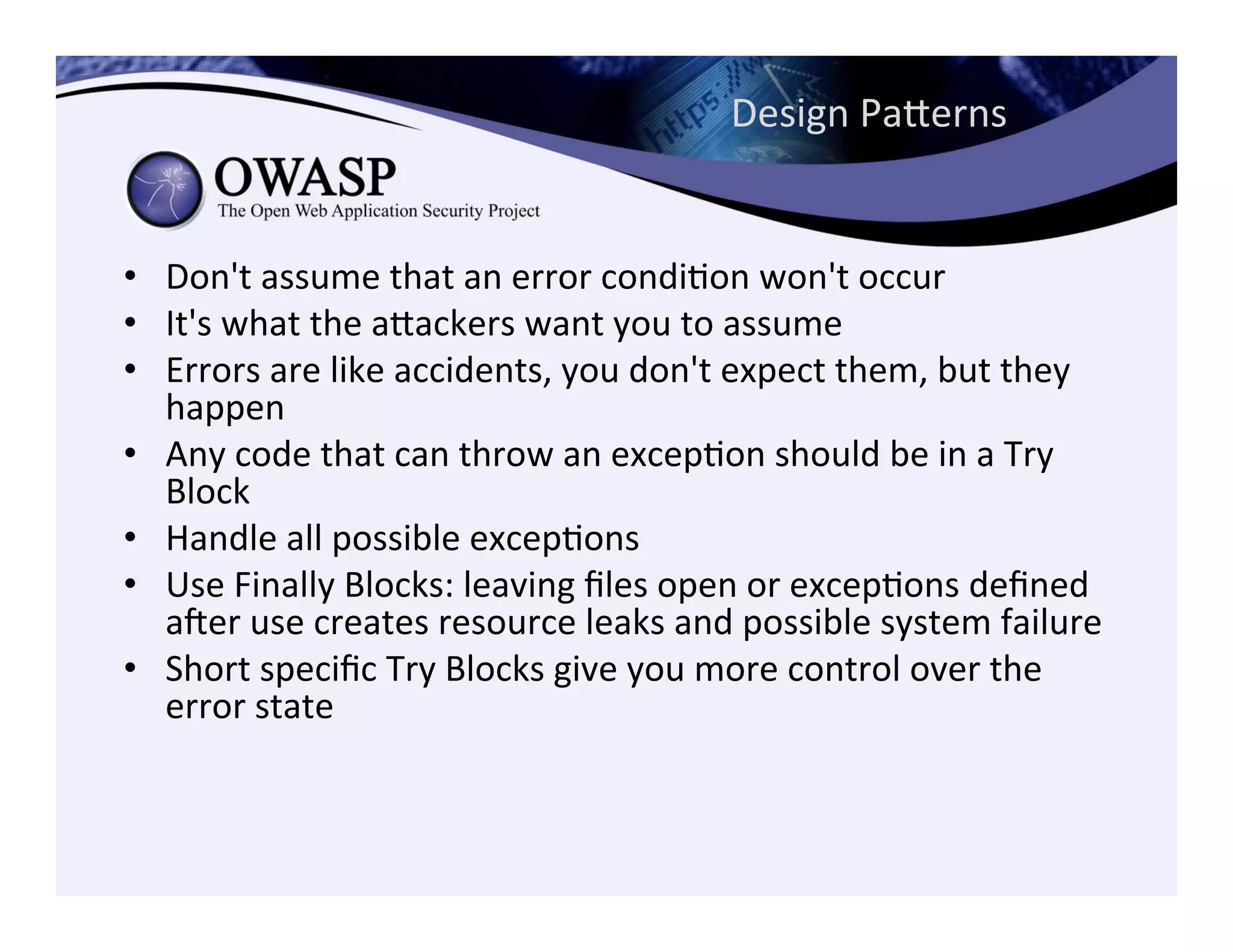 Design	
  Paeerns	
  
•  Don't	
  assume	
  that	
  an	
  error	
  condiCon	
  won't	
  occur	
  	
  
•  It's	
  what	
  the	
  aeackers	
  want	
  you	
  to	
  assume	
  	
  
•  Errors	
  are	
  like	
  accidents,	
  you	
  don't	
  expect	
  them,	
  but	
  they	
  
happen	
  	
  
•  Any	
  code	
  that	
  can	
  throw	
  an	
  excepCon	
  should	
  be	
  in	
  a	
  Try	
  
Block	
  	
  
•  Handle	
  all	
  possible	
  excepCons	
  	
  
•  Use	
  Finally	
  Blocks:	
  leaving	
  ﬁles	
  open	
  or	
  excepCons	
  deﬁned	
  
ager	
  use	
  creates	
  resource	
  leaks	
  and	
  possible	
  system	
  failure	
  	
  
•  Short	
  speciﬁc	
  Try	
  Blocks	
  give	
  you	
  more	
  control	
  over	
  the	
  
error	
  state	
  	
  
 