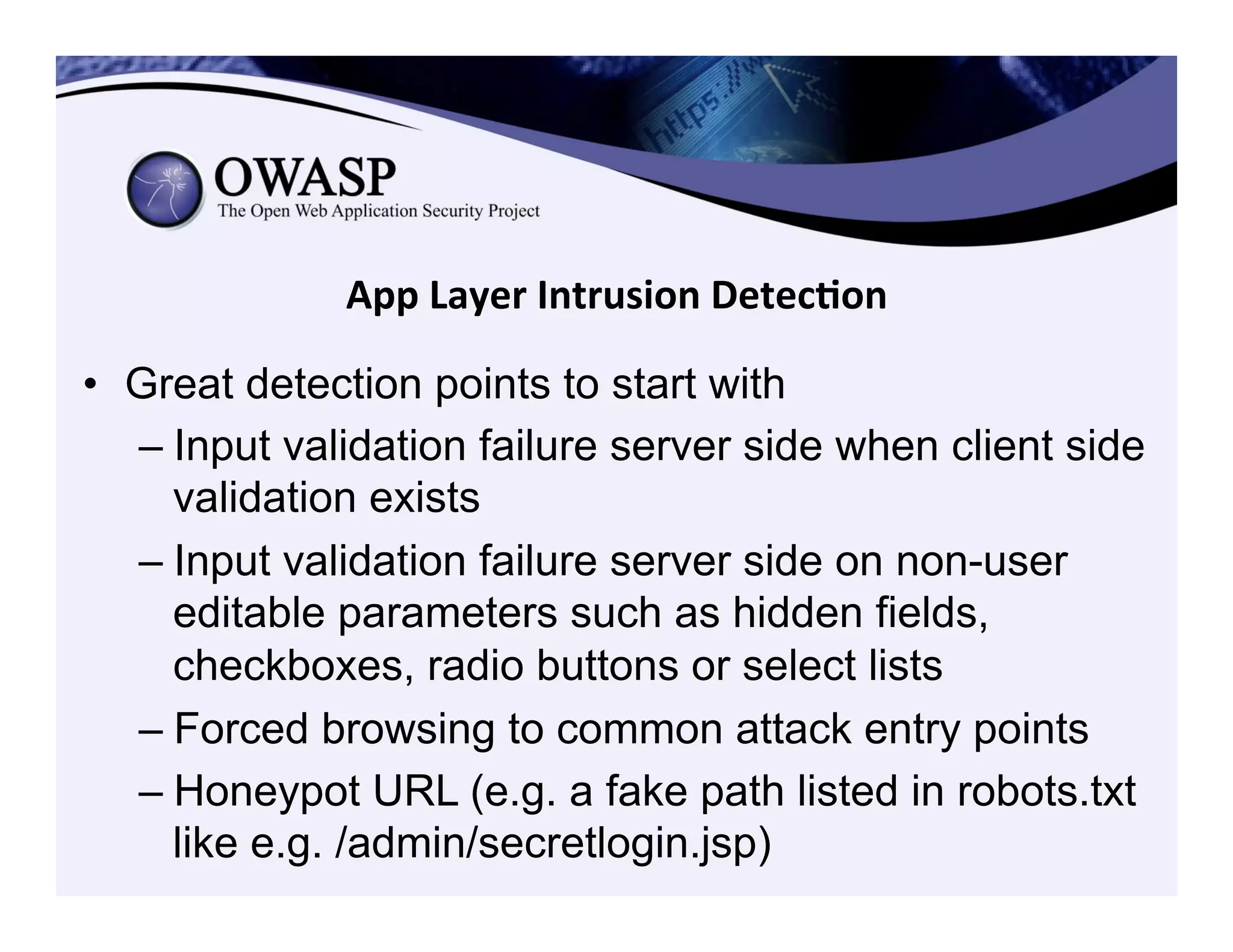 App	
  Layer	
  Intrusion	
  Detec3on	
  
•  Great detection points to start with
– Input validation failure server side when client side
validation exists
– Input validation failure server side on non-user
editable parameters such as hidden fields,
checkboxes, radio buttons or select lists
– Forced browsing to common attack entry points
– Honeypot URL (e.g. a fake path listed in robots.txt
like e.g. /admin/secretlogin.jsp)
 