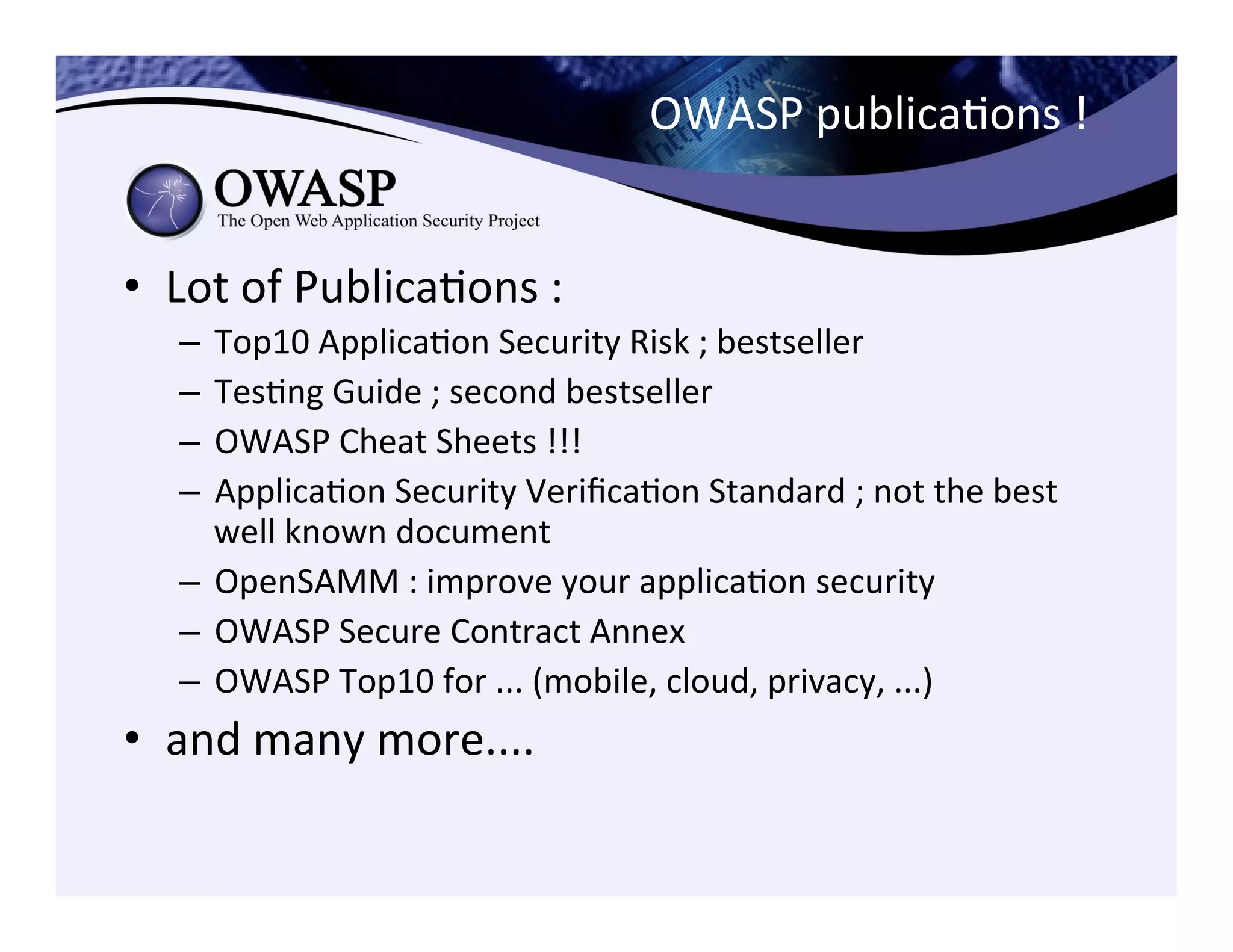 OWASP	
  publicaCons	
  !	
  	
  
•  Lot	
  of	
  PublicaCons	
  :	
  	
  
–  Top10	
  ApplicaCon	
  Security	
  Risk	
  ;	
  bestseller	
  
–  TesCng	
  Guide	
  ;	
  second	
  bestseller	
  
–  OWASP	
  Cheat	
  Sheets	
  !!!	
  	
  
–  ApplicaCon	
  Security	
  VeriﬁcaCon	
  Standard	
  ;	
  not	
  the	
  best	
  
well	
  known	
  document	
  
–  OpenSAMM	
  :	
  improve	
  your	
  applicaCon	
  security	
  
–  OWASP	
  Secure	
  Contract	
  Annex	
  	
  
–  OWASP	
  Top10	
  for	
  ...	
  (mobile,	
  cloud,	
  privacy,	
  ...)	
  
•  and	
  many	
  more....	
  
 