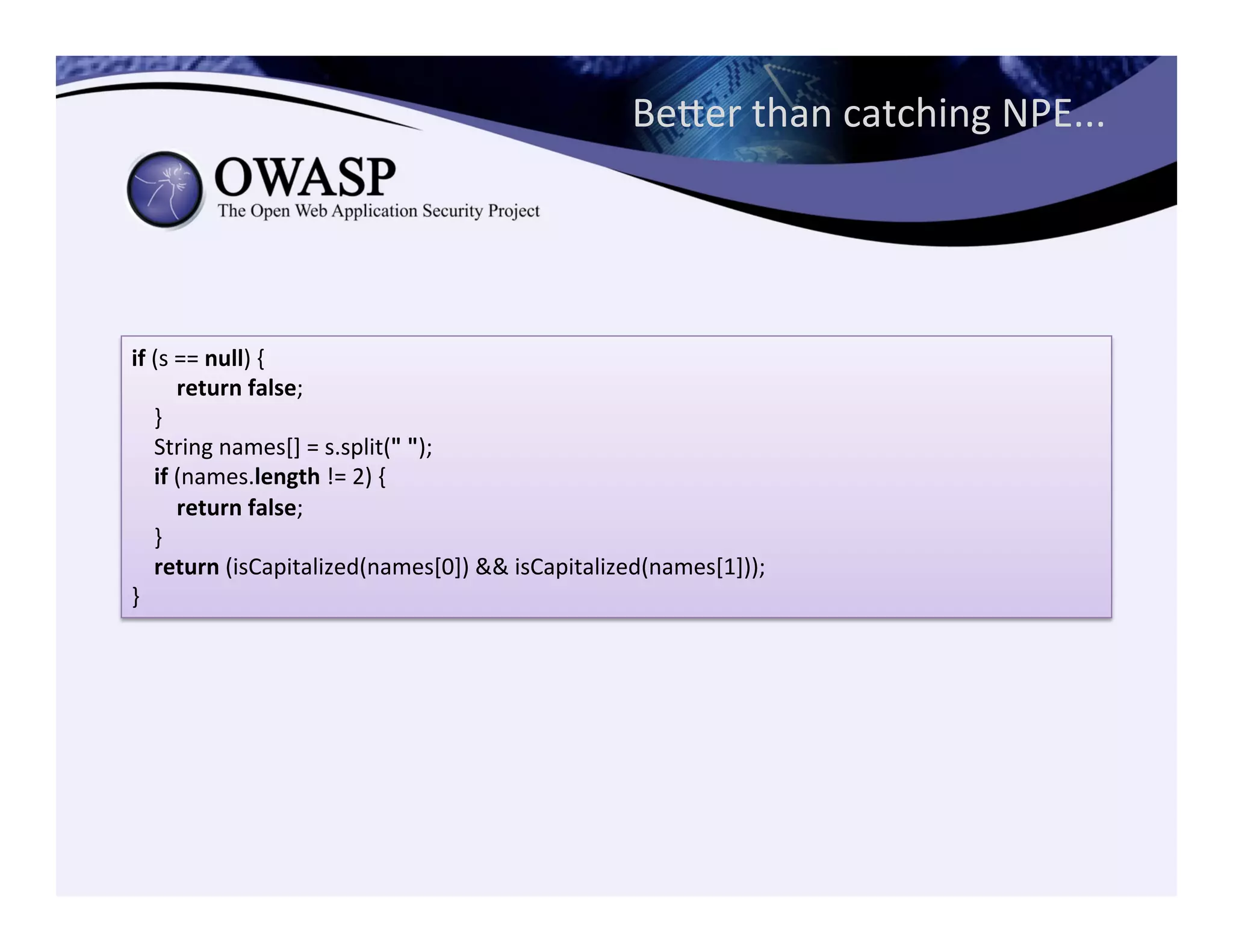 Beeer	
  than	
  catching	
  NPE...	
  
if	
  (s	
  ==	
  null)	
  {	
  
	
  	
  	
  	
  	
  	
  	
  	
  return	
  false;	
  
	
  	
  	
  	
  }	
  
	
  	
  	
  	
  String	
  names[]	
  =	
  s.split("	
  ");	
  
	
  	
  	
  	
  if	
  (names.length	
  !=	
  2)	
  {	
  
	
  	
  	
  	
  	
  	
  	
  	
  return	
  false;	
  
	
  	
  	
  	
  }	
  
	
  	
  	
  	
  return	
  (isCapitalized(names[0])	
  &&	
  isCapitalized(names[1]));	
  
}
 