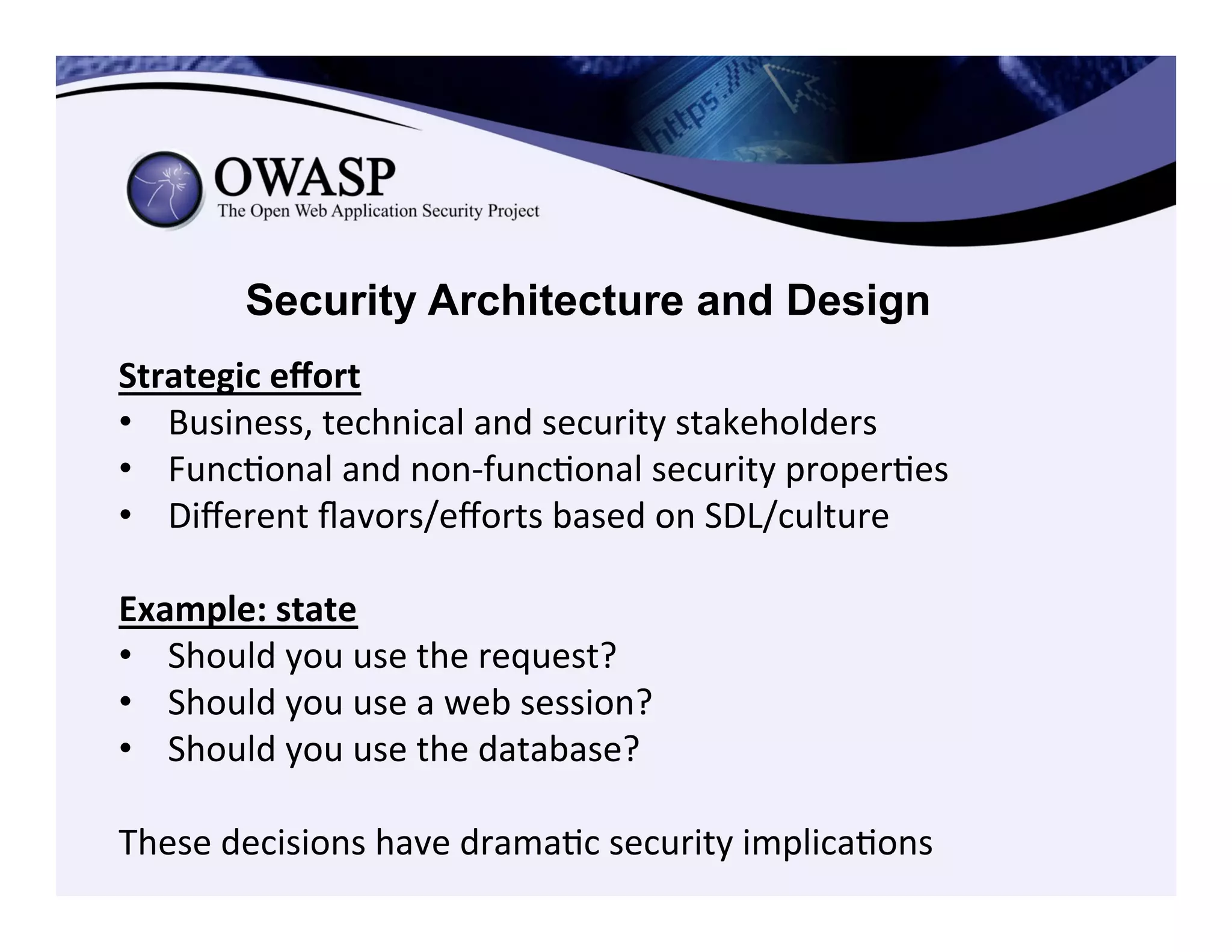 Security Architecture and Design
Strategic	
  eﬀort	
  
•  Business,	
  technical	
  and	
  security	
  stakeholders	
  	
  
•  FuncConal	
  and	
  non-­‐funcConal	
  security	
  properCes	
  
•  Diﬀerent	
  ﬂavors/eﬀorts	
  based	
  on	
  SDL/culture	
  
	
  
Example:	
  state	
  
•  Should	
  you	
  use	
  the	
  request?	
  	
  
•  Should	
  you	
  use	
  a	
  web	
  session?	
  	
  
•  Should	
  you	
  use	
  the	
  database?	
  	
  
	
  
These	
  decisions	
  have	
  dramaCc	
  security	
  implicaCons	
  
 